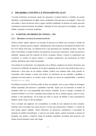 7
2 MELHORIA CONTÍNUA E PENSAMENTO LEAN
A revisão da literatura do presente estudo visa apresentar a evolução histórica e científica do assunto
abordado e o aprofundamento de alguns temas considerados relevantes para a investigação. Trata-se de
uma análise e síntese de diversas obras e artigos científicos publicados no domínio em estudo, quer para
sustentação do desenvolvimento do trabalho e obtenção de uma visão geral na investigação, quer para
facilitar a pesquisa no contexto académico.
2.1 O SISTEMA DE PRODUÇÃO TOYOTA - TPS
2.1.1 HISTÓRIA E EVOLUÇÃO DO PENSAMENTO
Embora existam registos rigorosos de conceção de processos de fabrico que remontam a meados do
século XV, a primeira pessoa a integrar verdadeiramente todo um processo de produção foi Henry Ford.
Em 1913, Henry Ford criou, em Highland Park o que denominou por “produção em fluxo”. Para este
efeito, Ford alinhou as etapas de fabrico de automóveis em processos sequenciais, sempre que possível,
utilizando máquinas para fins especiais de forma a conseguir fabricar e montar os componentes que
constituem os veículos em poucos minutos e a entregar componentes, que encaixassem de forma
perfeita, diretamente para a linha de produção.
Este método foi revolucionário em comparação com as fábricas congéneres do sistema Americano, que
assentavam na utilização de máquinas de uso geral, agrupadas por processo, para produzir peças que se
destinavam a fazer parte de um produto acabado. Embora esta mudança tenha vindo permitir ao
consumidor obter produtos a preços mais baixos, em detrimento da sua variedade e qualidade, a
produção em massa deixava, no entanto, muito a desejar em termos de competitividade e satisfação
(WOMACK ET ALL, 1992).
O problema do sistema de Ford não residia no fluxo de produção, uma vez que as linhas de montagem
tinham capacidade para processar a quantidade requerida. Aquilo que era censurado ao modelo de
produção criado era a sua incapacidade para fornecer variedade, de que é exemplo a produção do
automóvel Modelo T, em 1926. A produção deste modelo foi, não só, limitada apenas a uma cor como,
também, a uma especificação, de tal modo que todos os chassis do Modelo T eram essencialmente
idênticos desde o início ao fim da produção.
Com a evolução das exigências dos consumidores no sentido de estes disporem de mais variedade,
incluindo ciclos de modelo mais curtos do que os 19 anos que caraterizaram o Modelo T, o sistema de
Ford perdeu alguma utilidade. Outros fabricantes de automóveis responderam à necessidade de
produção de modelos diversificados, e cada um com muitas opções, embora recorrendo a sistemas de
produção, cujo projeto e respetivas etapas de produção regrediram novamente para processos com
tempos de processamento muito mais longos.
 