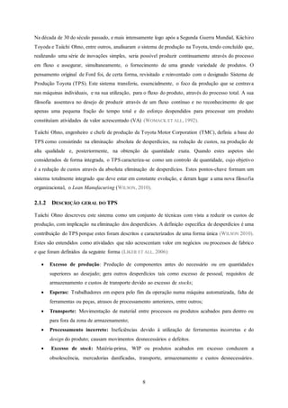 8
Na década de 30 do século passado, e mais intensamente logo após a Segunda Guerra Mundial, Kiichiro
Toyoda e Taiichi Ohno, entre outros, analisaram o sistema de produção na Toyota, tendo concluído que,
realizando uma série de inovações simples, seria possível produzir continuamente através do processo
em fluxo e assegurar, simultaneamente, o fornecimento de uma grande variedade de produtos. O
pensamento original de Ford foi, de certa forma, revisitado e reinventado com o designado Sistema de
Produção Toyota (TPS). Este sistema transferiu, essencialmente, o foco da produção que se centrava
nas máquinas individuais, e na sua utilização, para o fluxo do produto, através do processo total. A sua
filosofia assentava no desejo de produzir através de um fluxo contínuo e no reconhecimento de que
apenas uma pequena fração do tempo total e do esforço despendidos para processar um produto
constituíam atividades de valor acrescentado (VA) (WOMACK ET ALL, 1992).
Taiichi Ohno, engenheiro e chefe de produção da Toyota Motor Corporation (TMC), definiu a base do
TPS como consistindo na eliminação absoluta de desperdícios, na redução de custos, na produção de
alta qualidade e, posteriormente, na obtenção da quantidade exata. Quando estes aspetos são
considerados de forma integrada, o TPS caracteriza-se como um controlo de quantidade, cujo objetivo
é a redução de custos através da absoluta eliminação de desperdícios. Estes pontos-chave formam um
sistema totalmente integrado que deve estar em constante evolução, e deram lugar a uma nova filosofia
organizacional, o Lean Manufacuring (WILSON, 2010).
2.1.2 DESCRIÇÃO GERAL DO TPS
Taiichi Ohno descreveu este sistema como um conjunto de técnicas com vista a reduzir os custos de
produção, com implicação na eliminação dos desperdícios. A definição especifica de desperdícios é uma
contribuição do TPS porque estes foram descritos e caracterizados de uma forma única (WILSON 2010).
Estes são entendidos como atividades que não acrescentam valor em negócios ou processos de fabrico
e que foram definidos da seguinte forma (LIKER ET ALL. 2006):
 Excesso de produção: Produção de componentes antes do necessário ou em quantidades
superiores ao desejado; gera outros desperdícios tais como excesso de pessoal, requisitos de
armazenamento e custos de transporte devido ao excesso de stocks;
 Esperas: Trabalhadores em espera pelo fim da operação numa máquina automatizada, falta de
ferramentas ou peças, atrasos de processamento anteriores, entre outros;
 Transporte: Movimentação de material entre processos ou produtos acabados para dentro ou
para fora da zona de armazenamento;
 Processamento incorreto: Ineficiências devido à utilização de ferramentas incorretas e do
design do produto; causam movimentos desnecessários e defeitos.
 Excesso de stock: Matéria-prima, WIP ou produtos acabados em excesso conduzem a
obsolescência, mercadorias danificadas, transporte, armazenamento e custos desnecessários.
 
