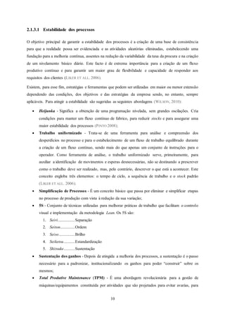 10
2.1.3.1 Estabilidade dos processos
O objetivo principal de garantir a estabilidade dos processos é a criação de uma base de consistência
para que a realidade possa ser evidenciada e as atividades aleatórias eliminadas, estabelecendo uma
fundação para a melhoria contínua, assentes na redução da variabilidade da taxa da procura e na criação
de um nivelamento básico diário. Este facto é de extrema importância para a criação de um fluxo
produtivo contínuo e para garantir um maior grau de flexibilidade e capacidade de responder aos
requisitos dos clientes (LIKER ET ALL. 2006).
Existem, para esse fim, estratégias e ferramentas que podem ser utilizadas em maior ou menor extensão
dependendo das condições, dos objetivos e das estratégias da empresa sendo, no entanto, sempre
aplicáveis. Para atingir a estabilidade são sugeridas as seguintes abordagens (WILSON, 2010):
 Heijunka - Significa a obtenção de uma programação nivelada, sem grandes oscilações. Cria
condições para manter um fluxo contínuo de fabrico, para reduzir stocks e para assegurar uma
maior estabilidade dos processos (PINTO 2008);
 Trabalho uniformizado - Trata-se de uma ferramenta para análise e compreensão dos
desperdícios no processo e para o estabelecimento de um fluxo de trabalho equilibrado durante
a criação de um fluxo contínuo, sendo mais do que apenas um conjunto de instruções para o
operador. Como ferramenta de análise, o trabalho uniformizado serve, primeiramente, para
auxiliar a identificação de movimentos e esperas desnecessárias, não se destinando a prescrever
como o trabalho deve ser realizado, mas, pelo contrário, descrever o que está a acontecer. Este
conceito engloba três elementos: o tempo de ciclo, a sequência de trabalho e o stock padrão
(LIKER ET ALL. 2006);
 Simplificação de Processos - É um conceito básico que passa por eliminar e simplificar etapas
no processo de produção com vista à redução da sua variação;
 5S - Conjunto de técnicas utilizadas para melhorar práticas de trabalho que facilitam o controlo
visual e implementação da metodologia Lean. Os 5S são:
1. Seiri...............Separação
2. Seiton.............Ordem
3. Seiso..............Brilho
4. Seiketsu..........Estandardização
5. Shitsuke..........Sustentação
 Sustentação dos ganhos - Depois de atingida a melhoria dos processos, a sustentação é o passo
necessário para a padronizar, institucionalizando os ganhos para poder “construir” sobre os
mesmos;
 Total Produtive Maintenance (TPM) - É uma abordagem revolucionária para a gestão de
máquinas/equipamentos constituída por atividades que são projetados para evitar avarias, para
 