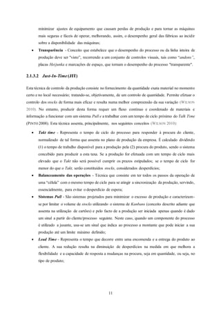 11
minimizar ajustes de equipamento que causam perdas de produção e para tornar as máquinas
mais seguras e fáceis de operar, melhorando, assim, o desempenho geral das fábricas ao incidir
sobre a disponibilidade das máquinas;
 Transparência - Conceito que estabelece que o desempenho do processo ou da linha inteira de
produção deve ser "visto”, recorrendo a um conjunto de controlos visuais, tais como “andons”,
placas Heijunka e marcações de espaço, que tornam o desempenho do processo "transparente".
2.1.3.2 Just-In-Time (JIT)
Esta técnica de controlo da produção consiste no fornecimento da quantidade exata material no momento
certo e no local necessário; tratando-se, objetivamente, de um controlo de quantidade. Permite efetuar o
controlo dos stocks de forma mais eficaz e resulta numa melhor compreensão da sua variação (WILSON
2010). No entanto, produzir desta forma requer um fluxo contínuo e coordenado de materiais e
informação a funcionar com um sistema Pull e a trabalhar com um tempo de ciclo próximo do Talk Time
(PINTO 2008). Esta técnica assenta, principalmente, nos seguintes conceitos (WILSON 2010):
 Takt time - Representa o tempo de ciclo do processo para responder à procura do cliente,
normalizado de tal forma que assenta no plano de produção da empresa. É calculado dividindo
(1) o tempo de trabalho disponível para a produção pela (2) procura do produto, sendo o sistema
concebido para produzir a esta taxa. Se a produção for efetuada com um tempo de ciclo mais
elevado que o Takt não será possível cumprir os prazos estipulados; se o tempo de ciclo for
menor do que o Takt, serão constituídos stocks, considerados desperdícios;
 Balanceamento das operações - Técnica que consiste em ter todos os passos da operação de
uma “célula” com o mesmo tempo de ciclo para se atingir a sincronização da produção, servindo,
essencialmente, para evitar o desperdício de espera;
 Sistemas Pull - São sistemas projetados para minimizar o excesso de produção e caracterizam-
se por limitar o volume de stocks utilizando o sistema de Kanbans (conceito descrito adiante que
assenta na utilização de cartões) e pelo facto de a produção ser iniciada apenas quando é dado
um sinal a partir do cliente/processo seguinte. Neste caso, quando um componente do processo
é utilizado a jusante, usa-se um sinal que indica ao processo a montante que pode iniciar a sua
produção até um limite máximo definido;
 Lead Time - Representa o tempo que decorre entre uma encomenda e a entrega do produto ao
cliente. A sua redução resulta na diminuição de desperdícios na medida em que melhora a
flexibilidade e a capacidade de resposta a mudanças na procura, seja em quantidade, ou seja, no
tipo de produto;
 