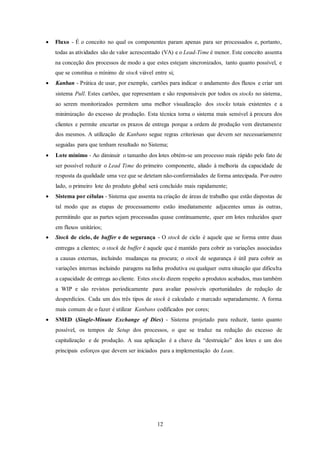 12
 Fluxo - É o conceito no qual os componentes param apenas para ser processados e, portanto,
todas as atividades são de valor acrescentado (VA) e o Lead-Time é menor. Este conceito assenta
na conceção dos processos de modo a que estes estejam sincronizados, tanto quanto possível, e
que se constitua o mínimo de stock viável entre si;
 Kanban - Prática de usar, por exemplo, cartões para indicar o andamento dos fluxos e criar um
sistema Pull. Estes cartões, que representam e são responsáveis por todos os stocks no sistema,
ao serem monitorizados permitem uma melhor visualização dos stocks totais existentes e a
minimização do excesso de produção. Esta técnica torna o sistema mais sensível à procura dos
clientes e permite encurtar os prazos de entrega porque a ordem de produção vem diretamente
dos mesmos. A utilização de Kanbans segue regras criteriosas que devem ser necessariamente
seguidas para que tenham resultado no Sistema;
 Lote mínimo - Ao diminuir o tamanho dos lotes obtém-se um processo mais rápido pelo fato de
ser possível reduzir o Lead Time do primeiro componente, aliado à melhoria da capacidade de
resposta da qualidade uma vez que se detetam não-conformidades de forma antecipada. Por outro
lado, o primeiro lote do produto global será concluído mais rapidamente;
 Sistema por células - Sistema que assenta na criação de áreas de trabalho que estão dispostas de
tal modo que as etapas de processamento estão imediatamente adjacentes umas às outras,
permitindo que as partes sejam processadas quase continuamente, quer em lotes reduzidos quer
em fluxos unitários;
 Stock de ciclo, de buffer e de segurança - O stock de ciclo é aquele que se forma entre duas
entregas a clientes; o stock de buffer é aquele que é mantido para cobrir as variações associadas
a causas externas, incluindo mudanças na procura; o stock de segurança é útil para cobrir as
variações internas incluindo paragens na linha produtiva ou qualquer outra situação que dificulta
a capacidade de entrega ao cliente. Estes stocks dizem respeito a produtos acabados, mas também
a WIP e são revistos periodicamente para avaliar possíveis oportunidades de redução de
desperdícios. Cada um dos três tipos de stock é calculado e marcado separadamente. A forma
mais comum de o fazer é utilizar Kanbans codificados por cores;
 SMED (Single-Minute Exchange of Dies) - Sistema projetado para reduzir, tanto quanto
possível, os tempos de Setup dos processos, o que se traduz na redução do excesso de
capitalização e de produção. A sua aplicação é a chave da “destruição” dos lotes e um dos
principais esforços que devem ser iniciados para a implementação do Lean.
 