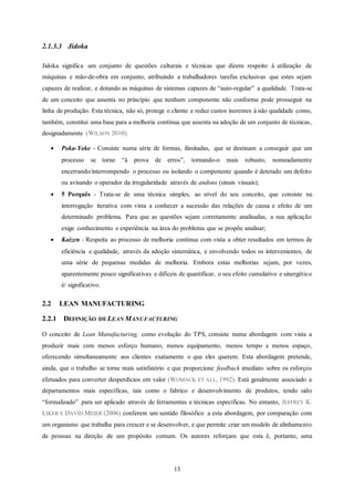 13
2.1.3.3 Jidoka
Jidoka significa um conjunto de questões culturais e técnicas que dizem respeito à utilização de
máquinas e mão-de-obra em conjunto, atribuindo a trabalhadores tarefas exclusivas que estes sejam
capazes de realizar, e dotando as máquinas de sistemas capazes de “auto-regular” a qualidade. Trata-se
de um conceito que assenta no princípio que nenhum componente não conforme pode prosseguir na
linha de produção. Esta técnica, não só, protege o cliente e reduz custos inerentes à não qualidade como,
também, constitui uma base para a melhoria contínua que assenta na adoção de um conjunto de técnicas,
designadamente (WILSON 2010):
 Poka-Yoke - Consiste numa série de formas, ilimitadas, que se destinam a conseguir que um
processo se torne “à prova de erros”, tornando-o mais robusto, nomeadamente
encerrando/interrompendo o processo ou isolando o componente quando é detetado um defeito
ou avisando o operador da irregularidade através de andons (sinais visuais);
 5 Porquês - Trata-se de uma técnica simples, ao nível do seu conceito, que consiste na
interrogação iterativa com vista a conhecer a sucessão das relações de causa e efeito de um
determinado problema. Para que as questões sejam corretamente analisadas, a sua aplicação
exige conhecimento e experiência na área do problema que se propõe analisar;
 Kaizen - Respeita ao processo de melhoria contínua com vista a obter resultados em termos de
eficiência e qualidade, através da adoção sistemática, e envolvendo todos os intervenientes, de
uma série de pequenas medidas de melhoria. Embora estas melhorias sejam, por vezes,
aparentemente pouco significativas e difíceis de quantificar, o seu efeito cumulativo e sinergético
é/ significativo.
2.2 LEAN MANUFACTURING
2.2.1 DEFINIÇÃO DE LEAN MANUFACTURING
O conceito de Lean Manufacturing, como evolução do TPS, consiste numa abordagem com vista a
produzir mais com menos esforço humano, menos equipamento, menos tempo e menos espaço,
oferecendo simultaneamente aos clientes exatamente o que eles querem. Esta abordagem pretende,
ainda, que o trabalho se torne mais satisfatório e que proporcione feedback imediato sobre os esforços
efetuados para converter desperdícios em valor (WOMACK ET ALL, 1992). Está geralmente associado a
departamentos mais específicas, tais como o fabrico e desenvolvimento de produtos, tendo sido
“formalizado” para ser aplicado através de ferramentas e técnicas específicas. No entanto, JEFFREY K.
LIKER E DAVID MEIER (2006) conferem um sentido filosófico a esta abordagem, por comparação com
um organismo que trabalha para crescer e se desenvolver, e que permite criar um modelo de alinhamento
de pessoas na direção de um propósito comum. Os autores reforçam que esta é, portanto, uma
 