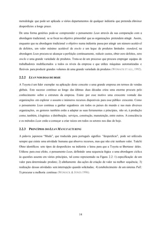14
metodologia que pode ser aplicada a vários departamentos de qualquer indústria que pretenda eliminar
desperdícios a longo prazo.
De uma forma genérica pode-se compreender o pensamento Lean através da sua comparação com a
abordagem tradicional, se se focar no objetivo primordial que as organizações pretendem atingir. Assim,
enquanto que na abordagem tradicional o objetivo numa indústria passa por atingir um número aceitável
de defeitos, um valor máximo aceitável de stocks e um leque de produtos limitados standard, na
abordagem Lean procura-se alcançar a perfeição continuamente, reduzir custos, obter zero defeitos, zero
stocks e uma grande variedade de produtos. Trata-se de um processo que procura empregar equipas de
trabalhadores multifacetados a todos os níveis da empresa e que utiliza máquinas automatizadas e
flexíveis para produzir grandes volumes de uma grande variedade de produtos (WOMACK ET ALL, 1992).
2.2.2 LEAN NOS DIAS DE HOJE
A Toyota é um líder exemplar na aplicação deste conceito e uma grande empresa em termos de vendas
globais. Este sucesso contínuo ao longo das últimas duas décadas criou uma enorme procura pelo
conhecimento sobre a estrutura da empresa. Existe por esse motivo uma crescente vontade das
organizações em explorar o assunto e inúmeros recursos disponíveis para esse público crescente. Como
o pensamento Lean continua a ganhar seguidores em todos os países do mundo e nas mais diversas
organizações, os gestores também estão a adaptar as suas ferramentas e princípios, não só, à produção
como, também, à logística e distribuição, serviços, construção, manutenção, entre outros. A consciência
e os métodos Lean estão a começar a criar raízes em todos os setores nos dias de hoje.
2.2.3 PRINCÍPIOS DO LEAN MANUFACTURING
A palavra japonesa “Muda”, que traduzida para português significa "desperdício", pode ser utilizada
sempre que exista uma atividade humana que absorva recursos, mas que não crie nenhum valor. Taiichi
Ohno identificou sete tipos de desperdícios na indústria e lutou para que a Toyota se libertasse deles.
Utilizou para esse efeito, o pensamento Lean, definindo uma sequencia lógica e uma abordagem cíclica
às questões assente em vários princípios, tal como representado na Figura 2.2: 1) especificação de um
valor para determinado produto; 2) alinhamento das ações de criação de valor na melhor sequência; 3)
realização dessas atividades sem interrupção quando solicitadas; 4) estabelecimento de um sistema Pull;
5) procurar a melhoria contínua (WOMACK & JONES 1996).
 
