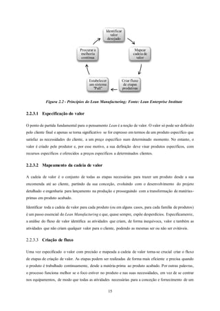 15
Figura 2.2 - Princípios do Lean Manufacturing; Fonte: Lean Enterprise Institute
2.2.3.1 Especificação do valor
O ponto de partida fundamental para o pensamento Lean é a noção de valor. O valor só pode ser definido
pelo cliente final e apenas se torna significativo se for expresso em termos de um produto específico que
satisfaz as necessidades do cliente, a um preço específico num determinado momento. No entanto, o
valor é criado pelo produtor e, por esse motivo, a sua definição deve visar produtos específicos, com
recursos específicos e oferecidos a preços específicos a determinados clientes.
2.2.3.2 Mapeamento da cadeia de valor
A cadeia de valor é o conjunto de todas as etapas necessárias para trazer um produto desde a sua
encomenda até ao cliente, partindo da sua conceção, evoluindo com o desenvolvimento do projeto
detalhado e engenharia para lançamento na produção e prosseguindo com a transformação de matérias-
primas em produto acabado.
Identificar toda a cadeia de valor para cada produto (ou em alguns casos, para cada família de produtos)
é um passo essencial do Lean Manufacturing e que, quase sempre, expõe desperdícios. Especificamente,
a análise do fluxo de valor identifica as atividades que criam, de forma inequívoca, valor e também as
atividades que não criam qualquer valor para o cliente, podendo as mesmas ser ou não ser evitáveis.
2.2.3.3 Criação de fluxo
Uma vez especificado o valor com precisão e mapeada a cadeia de valor torna-se crucial criar o fluxo
de etapas de criação de valor. As etapas podem ser realizadas de forma mais eficiente e precisa quando
o produto é trabalhado continuamente, desde a matéria-prima ao produto acabado. Por outras palavras,
o processo funciona melhor se o foco estiver no produto e nas suas necessidades, em vez de se centrar
nos equipamentos, de modo que todas as atividades necessárias para a conceção e fornecimento de um
Identificar
valor
desejado
Mapear
cadeia de
valor
Criar fluxo
de etapas
produtivas
Estabelecer
um sistema
"Pull"
Procurar a
melhoria
contínua
 