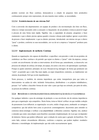 16
produto ocorram em fluxo contínuo, destacando-se a criação de pequenos lotes produzidos
continuamente porque estes representam, de uma maneira mais realista, as necessidades.
2.2.3.4 Estabelecimento de um sistema Pull
Com a conversão dos departamentos em equipas de produto e da movimentação dos lotes em fluxo,
reduz-se o tempo necessário entre a conceção e o lançamento de um produto e torna-se possível reagir
à procura de uma forma mais rápida. Significa isto, a capacidade de projetar, programar e fazer
exatamente o que o cliente precisa apenas quando o mesmo o deseja pode implicar ignorar as previsões
da procura e fazer simplesmente o que os clientes precisam, introduzindo um sistema em que o cliente
“puxa” o produto, conforme as suas necessidades, em vez de ser a empresa a “empurrar” produtos para
o cliente.
2.2.3.5 Implementação de melhoria Contínua
Quando as organizações são capazes de identificar e especificar com precisão o valor de um produto, de
estabelecer um fluxo contínuo e de permitir que sejam os clientes a “puxar” valor da empresa, começa
a existir um envolvimento de todos os intervenientes de tal forma que, naturalmente, se desenvolve um
processo de redução do esforço, do tempo, do espaço, de custos e de erros e de aproximação à perfeição.
Porque os quatro anteriores princípios do Lean Manufacturing interagem de forma que produzem um
“ciclo”; ao permitir que o valor flua mais rápido, ao expor desperdícios existentes, ao implementar um
sistema de produção Pull que revela impedimentos.
Neste processo, é, também, de extrema importância que exista transparência para que todos os
intervenientes na cadeia de valor, incluindo fornecedores, distribuidores e os próprios trabalhadores,
possam “ver” melhor e descobrir formas de criar valor e para que haja um estímulo, por parte de todos,
na procura da melhoria contínua.
2.2.4 BENEFÍCIOS E CONSTRANGIMENTOS DA IMPLEMENTAÇÃO DO LEAN NAS EMPRESAS
Em qualquer indústria o peso da estratégia de produção e a sua envolvente são de extrema importância
para que a organização seja competitiva. Desta forma, torna-se fulcral verificar em que medida a adoção
do pensamento Lean influencia as organizações no curto, médio e longo prazo, analisando as vantagens
competitivas que daí advêm bem como os prováveis constrangimentos decorrentes para entender os
contornos desta estratégia e verificar a sua adaptabilidade a diferentes contextos. Significa isto, analisar
e entender que existe uma relação custo-benefício associada à implementação do Lean que vai depender
de inúmeros fatores que podem influenciar quer a redução de custos quer a geração de benefícios. Por
outro lado, existem circunstâncias diferentes, conforme a empresa, que podem implicar resultados
diferentes e metodologias de implementação que não serão necessariamente iguais.
 