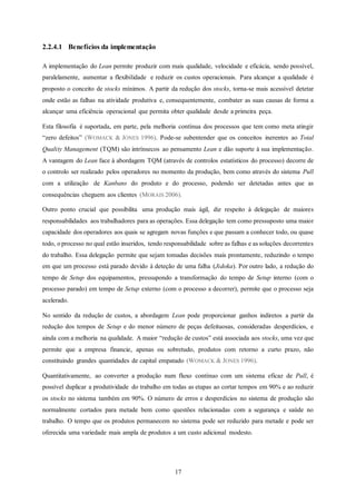 17
2.2.4.1 Benefícios da implementação
A implementação do Lean permite produzir com mais qualidade, velocidade e eficácia, sendo possível,
paralelamente, aumentar a flexibilidade e reduzir os custos operacionais. Para alcançar a qualidade é
proposto o conceito de stocks mínimos. A partir da redução dos stocks, torna-se mais acessível detetar
onde estão as falhas na atividade produtiva e, consequentemente, combater as suas causas de forma a
alcançar uma eficiência operacional que permita obter qualidade desde a primeira peça.
Esta filosofia é suportada, em parte, pela melhoria contínua dos processos que tem como meta atingir
“zero defeitos” (WOMACK & JONES 1996). Pode-se subentender que os conceitos inerentes ao Total
Quality Management (TQM) são intrínsecos ao pensamento Lean e dão suporte à sua implementação.
A vantagem do Lean face à abordagem TQM (através de controlos estatísticos do processo) decorre de
o controlo ser realizado pelos operadores no momento da produção, bem como através do sistema Pull
com a utilização de Kanbans do produto e do processo, podendo ser detetadas antes que as
consequências cheguem aos clientes (MORAIS 2006).
Outro ponto crucial que possibilita uma produção mais ágil, diz respeito à delegação de maiores
responsabilidades aos trabalhadores para as operações. Essa delegação tem como pressuposto uma maior
capacidade dos operadores aos quais se agregam novas funções e que passam a conhecer todo, ou quase
todo, o processo no qual estão inseridos, tendo responsabilidade sobre as falhas e as soluções decorrentes
do trabalho. Essa delegação permite que sejam tomadas decisões mais prontamente, reduzindo o tempo
em que um processo está parado devido à deteção de uma falha (Jidoka). Por outro lado, a redução do
tempo de Setup dos equipamentos, pressupondo a transformação do tempo de Setup interno (com o
processo parado) em tempo de Setup externo (com o processo a decorrer), permite que o processo seja
acelerado.
No sentido da redução de custos, a abordagem Lean pode proporcionar ganhos indiretos a partir da
redução dos tempos de Setup e do menor número de peças defeituosas, consideradas desperdícios, e
ainda com a melhoria na qualidade. A maior “redução de custos” está associada aos stocks, uma vez que
permite que a empresa financie, apenas ou sobretudo, produtos com retorno a curto prazo, não
constituindo grandes quantidades de capital empatado (WOMACK & JONES 1996).
Quantitativamente, ao converter a produção num fluxo contínuo com um sistema eficaz de Pull, é
possível duplicar a produtividade do trabalho em todas as etapas ao cortar tempos em 90% e ao reduzir
os stocks no sistema também em 90%. O número de erros e desperdícios no sistema de produção são
normalmente cortados para metade bem como questões relacionadas com a segurança e saúde no
trabalho. O tempo que os produtos permanecem no sistema pode ser reduzido para metade e pode ser
oferecida uma variedade mais ampla de produtos a um custo adicional modesto.
 