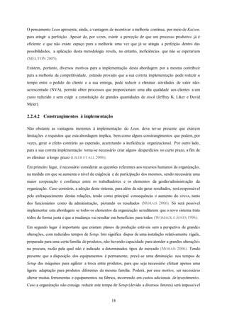 18
O pensamento Lean apresenta, ainda, a vantagem de incentivar a melhoria continua, por meio de Kaizen,
para atingir a perfeição. Apesar de, por vezes, existir a perceção de que um processo produtivo já é
eficiente e que não existe espaço para a melhoria uma vez que já se atingiu a perfeição dentro das
possibilidades, a aplicação desta metodologia revela, no entanto, ineficiências que não se esperariam
(MELTON 2005).
Existem, portanto, diversos motivos para a implementação desta abordagem por a mesma contribuir
para a melhoria da competitividade, estando provado que a sua correta implementação pode reduzir o
tempo entre o pedido do cliente e a sua entrega, pode reduzir e eliminar atividades de valor não-
acrescentado (NVA), permite obter processos que proporcionam uma alta qualidade aos clientes a um
custo reduzido e sem exigir a constituição de grandes quantidades de stock (Jeffrey K. Liker e David
Meier).
2.2.4.2 Constrangimentos à implementação
Não obstante as vantagens inerentes à implementação do Lean, deve ter-se presente que existem
limitações e requisitos que esta abordagem implica, bem como alguns constrangimentos que podem, por
vezes, gerar o efeito contrário ao esperado, acarretando a ineficiência organizacional. Por outro lado,
para a sua correta implementação torna-se necessário criar alguns desperdícios no curto prazo, a fim de
os eliminar a longo prazo (LIKER ET ALL 2006).
Em primeiro lugar, é necessário considerar as questões referentes aos recursos humanos da organização,
na medida em que se aumenta o nível de exigência e de participação dos mesmos, sendo necessária uma
maior cooperação e confiança entre os trabalhadores e os elementos da gestão/administração da
organização. Caso contrário, a adoção deste sistema, para além de não gerar resultados, será responsável
pelo enfraquecimento destas relações, tendo como principal consequência o aumento do stress, tanto
dos funcionários como da administração, piorando os resultados (MORAIS 2006). Só será possível
implementar esta abordagem se todos os elementos da organização acreditarem que o novo sistema trata
todos de forma justa e que a mudança vai resultar em benefícios para todos (WOMACK E JONES 1996).
Em segundo lugar é importante que existam planos de produção estáveis sem a perspetiva de grandes
alterações, com reduzidos tempos de Setup. Isto significa dispor de uma instalação relativamente rígida,
preparada para uma certa família de produtos, não havendo capacidade para atender a grandes alterações
na procura, razão pela qual não é indicado a determinados tipos de mercado (MORAIS 2006). Tendo
presente que a disposição dos equipamentos é permanente, prevê-se uma diminuição nos tempos de
Setup das máquinas para agilizar a troca entre produtos, para que seja necessário efetuar apenas uma
ligeira adaptação para produtos diferentes da mesma família. Poderá, por esse motivo, ser necessário
alterar muitas ferramentas e equipamentos na fábrica, incorrendo em custos adicionais de investimento.
Caso a organização não consiga reduzir este tempo de Setup (devido a diversos fatores) será impossível
 