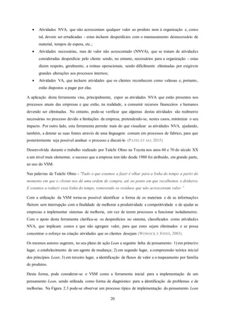 20
 Atividades NVA, que não acrescentam qualquer valor ao produto nem à organização e, como
tal, devem ser erradicadas - estas incluem desperdícios com o manuseamento desnecessário de
material, tempos de espera, etc.;
 Atividades necessárias, mas de valor não acrescentado (NNVA), que se tratam de atividades
consideradas desperdício pelo cliente sendo, no entanto, necessários para a organização - estas
dizem respeito, geralmente, a rotinas operacionais, sendo dificilmente eliminadas por exigirem
grandes alterações aos processos internos;
 Atividades VA, que incluem atividades que os clientes reconhecem como valiosas e, portanto,
estão dispostos a pagar por elas.
A aplicação desta ferramenta visa, principalmente, expor as atividades NVA que estão presentes nos
processos atuais das empresas e que estão, na realidade, a consumir recursos financeiros e humanos
devendo ser eliminadas. No entanto, pode-se verificar que algumas destas atividades são realmente
necessárias no processo devido a limitações da empresa, pretendendo-se, nestes casos, minimizar o seu
impacto. Por outro lado, esta ferramenta permite mais do que visualizar as atividades NVA, ajudando,
também, a detetar as suas fontes através de uma linguagem comum em processos de fabrico, para que
posteriormente seja possível analisar o processo e discuti-lo (PATEL ET ALL 2015).
Desenvolvida durante o trabalho realizado por Taiichi Ohno na Toyota nos anos 60 e 70 do século XX
a um nível mais elementar, o sucesso que a empresa tem tido desde 1980 foi atribuído, em grande parte,
ao uso do VSM.
Nas palavras de Taiichi Ohno - "Tudo o que estamos a fazer é olhar para a linha do tempo a partir do
momento em que o cliente nos dá uma ordem de compra, até ao ponto em que recolhemos o dinheiro.
E estamos a reduzir essa linha do tempo, removendo os resíduos que não acrescentam valor.”
Com a utilização da VSM torna-se possível identificar a forma de os materiais e de as informações
fluírem sem interrupção com a finalidade de melhorar a produtividade e competitividade e de ajudar as
empresas a implementar sistemas de melhoria, em vez de terem processos a funcionar isoladamente.
Com o apoio desta ferramenta clarifica-se os desperdícios no sistema, classificados como atividades
NVA, que implicam custos e que não agregam valor, para que estes sejam eliminados e se possa
concentrar o esforço na criação atividades que os clientes desejam (WOMACK E JONES, 2003).
Os mesmos autores sugerem, no seu plano de ação Lean a seguinte linha de pensamento: 1) em primeiro
lugar, o estabelecimento de um agente de mudança; 2) em segundo lugar, a compreensão teórica inicial
dos princípios Lean; 3) em terceiro lugar, a identificação de fluxos de valor e o mapeamento por família
de produtos.
Desta forma, pode considerar-se o VSM como a ferramenta inicial para a implementação de um
pensamento Lean, sendo utilizada como forma de diagnóstico para a identificação de problemas e de
melhorias. Na Figura 2.3 pode-se observar um processo típico de implementação do pensamento Lean
 