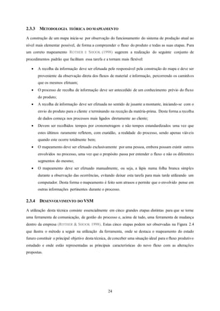 24
2.3.3 METODOLOGIA TEÓRICA DO MAPEAMENTO
A construção de um mapa inicia-se por observação do funcionamento do sistema de produção atual ao
nível mais elementar possível, de forma a compreender o fluxo do produto e todas as suas etapas. Para
um correto mapeamento ROTHER E SHOOK (1998) sugerem a realização do seguinte conjunto de
procedimentos padrão que facilitam essa tarefa e a tornam mais flexível:
 A recolha da informação deve ser efetuada pelo responsável pela construção do mapa e deve ser
proveniente da observação direta dos fluxos de material e informação, percorrendo os caminhos
que os mesmos efetuam;
 O processo de recolha de informação deve ser antecedido de um conhecimento prévio do fluxo
do produto;
 A recolha de informação deve ser efetuada no sentido de jusante a montante, iniciando-se com o
envio do produto para o cliente e terminando na receção da matéria-prima. Desta forma a recolha
de dados começa nos processos mais ligados diretamente ao cliente;
 Devem ser recolhidos tempos por cronometragem e não tempos estandardizados uma vez que
estes últimos raramente refletem, com exatidão, a realidade do processo, sendo apenas viáveis
quando este ocorre totalmente bem;
 O mapeamento deve ser efetuado exclusivamente por uma pessoa, embora possam existir outros
envolvidos no processo, uma vez que o propósito passa por entender o fluxo e não os diferentes
segmentos do mesmo;
 O mapeamento deve ser efetuado manualmente, ou seja, a lápis numa folha branca simples
durante a observação das ocorrências, evitando deixar esta tarefa para mais tarde utilizando um
computador. Desta forma o mapeamento é feito sem atrasos e permite que o envolvido pense em
outras informações pertinentes durante o processo.
2.3.4 DESENVOLVIMENTO DO VSM
A utilização desta técnica consiste essencialmente em cinco grandes etapas distintas para que se torne
uma ferramenta de comunicação, de gestão do processo e, acima de tudo, uma ferramenta de mudança
dentro da empresa (ROTHER & SHOOK 1998). Estas cinco etapas podem ser observadas na Figura 2.4
que ilustra o método a seguir na utilização da ferramenta, onde se destaca o mapeamento do estado
futuro constituir o principal objetivo desta técnica, de conceber uma situação ideal para o fluxo produtivo
estudado e onde estão representadas as principais características do novo fluxo com as alterações
propostas.
 
