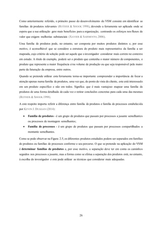 26
Como anteriormente referido, o primeiro passo do desenvolvimento do VSM consiste em identificar as
famílias de produtos relevantes (ROTHER & SHOOK 1998), devendo a ferramenta ser aplicada onde se
espera que a sua utilização gere mais benefícios para a organização, centrando os esforços nos fluxos de
valor que exigem melhorias substanciais (XAVIER & SARMENTO, 2006).
Uma família de produtos pode, no entanto, ser composta por muitos produtos distintos e, por esse
motivo, é aconselhável que se considere a estrutura do produto mais representativa da família a ser
mapeada, cujo critério de seleção pode ser aquele que o investigador considerar mais correto no contexto
em estudo. A título de exemplo, poderá ser o produto que contenha o maior número de componentes, o
produto que represente a maior frequência e/ou volume de produção ou que seja responsável pela maior
parte da faturação da empresa, entre outros.
Quando se pretende utilizar esta ferramenta torna-se importante compreender a importância de focar a
atenção apenas numa família de produtos, uma vez que, do ponto de vista do cliente, este está interessado
em um produto específico e não em todos. Significa que é mais vantajoso mapear uma família de
produtos de uma forma detalhada de cada vez e retirar conclusões concretas para cada uma das mesmas
(ROTHER & SHOOK 1998).
A este respeito importa referir a diferença entre família de produtos e família de processos estabelecida
por KEVIN J. DUGGAN (2014):
 Família de produtos - é um grupo de produtos que passam por processos a jusante semelhantes
ou processos de montagem semelhantes;
 Família de processos - é um grupo de produtos que passam por processos compartilhados a
montante semelhantes.
Como se pode observar na Figura 2.5, os diferentes produtos estudados podem ser separados em famílias
de produtos ou famílias de processos conforme o seu percurso. O que se pretende na aplicação do VSM
é determinar famílias de produtos e, por esse motivo, a separação deve ter em conta os caminhos
seguidos nos processos a jusante, mas a forma como se efetua a separação dos produtos está, no entanto,
à escolha do investigador e este pode utilizar as técnicas que considerar mais adequadas.
 