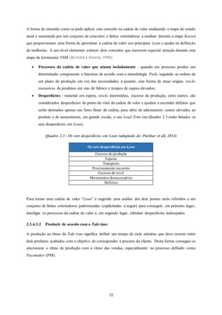 32
A forma de entender como se pode aplicar este conceito na cadeia de valor analisando o mapa do estado
atual é sustentada por um conjunto de conceitos e linhas orientadoras a analisar durante a etapa Kaizen
que proporcionam uma forma de aproximar a cadeia de valor aos princípios Lean e ajudar na definição
de melhorias. A um nível elementar existem dois conceitos que merecem especial atenção durante esta
etapa da ferramenta VSM (ROTHER E SHOOK, 1998):
 Processos da cadeia de valor que atuam isoladamente - quando um processo produz um
determinado componente e funciona de acordo com a metodologia Push, seguindo as ordens de
um plano de produção em vez das necessidades a jusante; esta forma de atuar origina stocks
excessivos de produtos em vias de fabrico e tempos de espera elevados;
 Desperdícios - material em espera, stocks intermédios, excesso de produção, entre outros; são
considerados desperdícios do ponto de vista da cadeia de valor e ajudam a esconder defeitos que
serão detetados apenas nas fases finais da cadeia, para além de adicionarem custos elevados ao
produto e de aumentarem, em grande escala, o seu Lead Time (no Quadro 2.3 estão listados os
sete desperdícios em Lean).
Quadro 2.3 - Os sete desperdícios em Lean (adaptado de: Parihar et all, 2014)
Os sete desperdícios em Lean
Excesso de produção
Esperas
Transporte
Processamentoincorreto
Excesso de stock
Movimentos desnecessários
Defeitos
Para tornar uma cadeia de valor “Lean” é sugerida uma análise dos dois pontos atrás referidos e um
conjunto de linhas orientadores padronizadas (explicitadas a seguir) para conseguir, em primeiro lugar,
interligar os processos da cadeia de valor e, em segundo lugar, eliminar desperdícios indesejados
2.3.4.3.2 Produzir de acordo com o Takt time
A produção ao ritmo do Takt time significa definir um tempo de ciclo máximo que deve ocorrer entre
dois produtos acabados com o objetivo de corresponder à procura do cliente. Desta forma consegue-se
sincronizar o ritmo de produção com o ritmo das vendas, especialmente no processo definido como
Pacemaker (PM).
 
