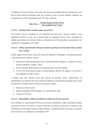 33
A definição do Takt time fornece uma noção clara da taxa de produção ideal em cada processo, para
além de tornar possível demonstrar quais são os pontos em que se devem introduzir melhorias por
comparação com o ritmo de produção atual. Este valor e dado por:
𝑻𝒂𝒌𝒕 𝑻𝒊𝒎𝒆 =
𝑻𝒆𝒎𝒑𝒐 𝒅𝒊𝒔𝒑𝒐𝒏í𝒗𝒆𝒍 𝒑𝒐𝒓 𝒕𝒖𝒓𝒏𝒐
𝑵𝒆𝒄𝒆𝒔𝒔𝒊𝒅𝒂𝒅𝒆𝒔 𝒑𝒐𝒓 𝒕𝒖𝒓𝒏𝒐
2.3.4.3.3 Introduzir fluxo contínuo sempre que possível
Este conceito refere-se à produção de um componente que passa para o processo seguinte o mais
rapidamente possível, ou seja, com o mínimo tempo de estagnação possível. Com a introdução de
medidas que atendam a este conceito obtém-se a redução do Lead Time do produto, nomeadamente com
a aplicação da metodologia Pull e FIFO.
2.3.4.3.4 Utilizar supermercados Pull para controlar a produção em locais onde o fluxo contínuo
não se estende
Existem alguns locais no fluxo em que não é possível estabelecer continuidade e a produção para lotes
é mais indicada pelos seguintes motivos:
 Os processos estão projetados para operar a uma determinada velocidade e a existência de várias
famílias de produtos complica o fluxo;
 Pode ser irrealista libertar apenas um componente para o processo seguinte;
 O Lead Time de um processo pode ser substancialmente diferente do seguinte, o que levaria à
sua conjugação em fluxo inviável.
A solução para estas situações passa pelo controlo da produção através implementação de
supermercados com sistemas Pull. Estes sistemas providenciam uma instrução de produção mais correta
aos processos a montante através de diversas ferramentas simples:
 Sistema de cartões Kanban;
 Sistema de produção FIFO (alternativa aos supermercados Pull);
 “Sequenced Pull ball”.
2.3.4.3.5 Disponibilizar o plano de produção ao mínimo de processos possível
Com a utilização de supermercados Pull torna-se necessário disponibilizar o plano de produção a apenas
um processo do fluxo (Pacemaker), no qual se determina a produção nos processos a montante e onde
as flutuações nas necessidades afetam as etapas anteriores. A partir deste ponto (Pacemaker), a produção
ocorre em fluxo com a utilização da metodologia FIFO.
 