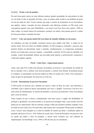34
2.3.4.3.6 Nivelar o mix de produtos
De uma forma geral, parece ser mais eficiente produzir grandes quantidades de cada produto de cada
vez, de forma a evitar as operações de Setup, o que, no entanto, pode revelar-se um problema do ponto
de vista da cadeia de valor. É neste contexto que surge o conceito de nivelamento do mix de produtos,
que significa reduzir o tamanho dos lotes alternando entre diferentes produtos no PM, tendo como
consequência garantir uma maior flexibilidade e um menor Lead Time, bem como reduzir o WIP em
toda a cadeia. As noções básicas do nivelamento consistem em reduzir, tanto quanto possível, o tempo
de Setup para reduzir o tamanho dos lotes.
2.3.4.3.7 Criar um sistema inicial Pull com ritmos de trabalho definidos no Pacemaker
Ao estabelecer um ritmo de trabalho consistente torna-se mais simples criar fluxo. A criação de um
sistema inicial Pull com ritmos de trabalho definidos no PM consegue-se instruindo o processo para
produzir durante um determinado tempo e retirando, simultaneamente, os componentes produzidos
durante esse tempo para o processo seguinte. A quantidade a produzir (Pitch), pode ser calculada, por
exemplo, a partir da quantidade máxima que uma palete pode suportar e, posteriormente, transportar e
é dada pela seguinte equação:
𝑷𝒊𝒕𝒄𝒉 = 𝑻𝒂𝒌𝒕 𝑻𝒊𝒎𝒆 ∗ 𝑪𝒂𝒑𝒂𝒄𝒊𝒅𝒂𝒅𝒆 𝒑𝒂𝒍𝒆𝒕𝒆
Assim, para cada Pitch é dada uma instrução de produção ao processo e uma instrução de retirada do
lote ao operador. Esta é, também, uma forma de garantir o controlo mais eficiente da produção porque
as avaliações ao desempenho do processo podem ser feitas de acordo com o ritmo Pitch, mantendo a
noção do grau de aproximação dos processos ao Takt time.
2.3.4.3.8 Determinação do processo Pacemaker
O PM consiste no processo que é definido por marcar o ritmo do fluxo de valor e por determinar a
velocidade a que a cadeia irá operar, representando, por vezes, o “gargalo” do processo. Este deve ser o
único ponto de calendarização no sistema de produção e o processo que determina o ritmo de produção
para o resto do sistema.
Numa situação em que se baseie a calendarização num único ponto, é exigida alta flexibilidade de
produção e, geralmente, este ponto localiza-se no processo de montagem final, o que constitui uma boa
prática por ser relativamente fácil de controlar e porque a linha deve produzir produtos acabados à taxa
do tempo do ciclo (Takt time). Por outro lado, cada sistema tem o seu próprio PM que pode ser definido
como o recurso mais carregado ou o centro de trabalho do sistema que limita o rendimento global da
produção (Bottleneck Process - BN). Embora de acordo com a Teoria das Restrições este processo deva
ser aquele que define o ritmo de produção, a mesma teoria considera que, num ambiente de
implementação da metodologia Lean, o PM e o BN não têm que ser coincidentes.
 