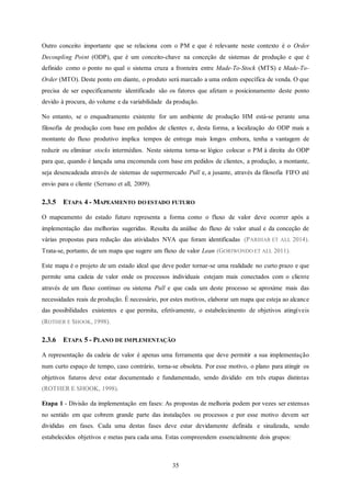 35
Outro conceito importante que se relaciona com o PM e que é relevante neste contexto é o Order
Decoupling Point (ODP), que é um conceito-chave na conceção de sistemas de produção e que é
definido como o ponto no qual o sistema cruza a fronteira entre Made-To-Stock (MTS) e Made-To-
Order (MTO). Deste ponto em diante, o produto será marcado a uma ordem específica de venda. O que
precisa de ser especificamente identificado são os fatores que afetam o posicionamento deste ponto
devido à procura, do volume e da variabilidade da produção.
No entanto, se o enquadramento existente for um ambiente de produção HM está-se perante uma
filosofia de produção com base em pedidos de clientes e, desta forma, a localização do ODP mais a
montante do fluxo produtivo implica tempos de entrega mais longos embora, tenha a vantagem de
reduzir ou eliminar stocks intermédios. Neste sistema torna-se lógico colocar o PM à direita do ODP
para que, quando é lançada uma encomenda com base em pedidos de clientes, a produção, a montante,
seja desencadeada através de sistemas de supermercado Pull e, a jusante, através da filosofia FIFO até
envio para o cliente (Serrano et all, 2009).
2.3.5 ETAPA 4 - MAPEAMENTO DO ESTADO FUTURO
O mapeamento do estado futuro representa a forma como o fluxo de valor deve ocorrer após a
implementação das melhorias sugeridas. Resulta da análise do fluxo de valor atual e da conceção de
várias propostas para redução das atividades NVA que foram identificadas (PARIHAR ET ALL 2014).
Trata-se, portanto, de um mapa que sugere um fluxo de valor Lean (GORIWONDO ET ALL 2011).
Este mapa é o projeto de um estado ideal que deve poder tornar-se uma realidade no curto prazo e que
permite uma cadeia de valor onde os processos individuais estejam mais conectados com o cliente
através de um fluxo contínuo ou sistema Pull e que cada um deste processo se aproxime mais das
necessidades reais de produção. É necessário, por estes motivos, elaborar um mapa que esteja ao alcance
das possibilidades existentes e que permita, efetivamente, o estabelecimento de objetivos atingíveis
(ROTHER E SHOOK, 1998).
2.3.6 ETAPA 5 - PLANO DE IMPLEMENTAÇÃO
A representação da cadeia de valor é apenas uma ferramenta que deve permitir a sua implementação
num curto espaço de tempo, caso contrário, torna-se obsoleta. Por esse motivo, o plano para atingir os
objetivos futuros deve estar documentado e fundamentado, sendo dividido em três etapas distintas
(ROTHER E SHOOK, 1998).
Etapa 1 - Divisão da implementação em fases: As propostas de melhoria podem por vezes ser extensas
no sentido em que cobrem grande parte das instalações ou processos e por esse motivo devem ser
divididas em fases. Cada uma destas fases deve estar devidamente definida e sinalizada, sendo
estabelecidos objetivos e metas para cada uma. Estas compreendem essencialmente dois grupos:
 