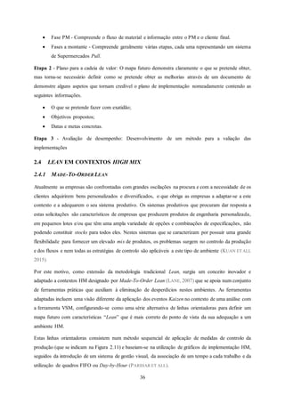 36
 Fase PM - Compreende o fluxo de material e informação entre o PM e o cliente final.
 Fases a montante - Compreende geralmente várias etapas, cada uma representando um sistema
de Supermercados Pull.
Etapa 2 - Plano para a cadeia de valor: O mapa futuro demonstra claramente o que se pretende obter,
mas torna-se necessário definir como se pretende obter as melhorias através de um documento de
demonstre alguns aspetos que tornam credível o plano de implementação nomeadamente contendo as
seguintes informações.
 O que se pretende fazer com exatidão;
 Objetivos propostos;
 Datas e metas concretas.
Etapa 3 - Avaliação de desempenho: Desenvolvimento de um método para a valiação das
implementações
2.4 LEAN EM CONTEXTOS HIGH MIX
2.4.1 MADE-TO-ORDER LEAN
Atualmente as empresas são confrontadas com grandes oscilações na procura e com a necessidade de os
clientes adquirirem bens personalizados e diversificados, o que obriga as empresas a adaptar-se a este
contexto e a adequarem o seu sistema produtivo. Os sistemas produtivos que procuram dar resposta a
estas solicitações são característicos de empresas que produzem produtos de engenharia personalizada,
em pequenos lotes e/ou que têm uma ampla variedade de opções e combinações de especificações, não
podendo constituir stocks para todos eles. Nestes sistemas que se caracterizam por possuir uma grande
flexibilidade para fornecer um elevado mix de produtos, os problemas surgem no controlo da produção
e dos fluxos e nem todas as estratégias de controlo são aplicáveis a este tipo de ambiente (KUAN ET ALL
2015).
Por este motivo, como extensão da metodologia tradicional Lean, surgiu um conceito inovador e
adaptado a contextos HM designado por Made-To-Order Lean (LANE, 2007) que se apoia num conjunto
de ferramentas práticas que auxiliam à eliminação de desperdícios nestes ambientes. As ferramentas
adaptadas incluem uma visão diferente da aplicação dos eventos Kaizen no contexto de uma análise com
a ferramenta VSM, configurando-se como uma série alternativa de linhas orientadoras para definir um
mapa futuro com características “Lean” que é mais correto do ponto de vista da sua adequação a um
ambiente HM.
Estas linhas orientadoras consistem num método sequencial de aplicação de medidas de controlo da
produção (que se indicam na Figura 2.11) e baseiam-se na utilização de gráficos de implementação HM,
seguidos da introdução de um sistema de gestão visual, da associação de um tempo a cada trabalho e da
utilização de quadros FIFO ou Day-by-Hour (PARIHAR ET ALL).
 