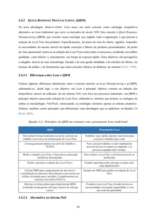 38
2.4.2 QUICK RESPONSE MANUFACTURING (QRM)
Na nova abordagem Made-to-Order Lean nasce um outro conceito como estratégia competitiva
alternativa ao Lean tradicional que serve os mercados do século XXI. Este conceito é Quick Response
Manufacturing (QRM), que consiste numa estratégia que engloba toda a organização e que procura a
redução do Lead Time dos produtos. Especificamente, do ponto de vista do cliente, significa responder
às necessidades do mesmo através da rápida conceção e fabrico de produtos personalizados; do ponto
de vista operacional centra-se na redução dos Lead Times entre todos os processos, resultando em melhor
qualidade, custo inferior e, naturalmente, um tempo de resposta rápida. Estes objetivos são perseguidos
e atingidos através de uma metodologia faseada e de uma gestão detalhada e de métodos de fabrico, de
técnicas de análise e de ferramentas que usam conceitos básicos de dinâmica de sistemas (SURI, 1998).
2.4.2.1 Diferenças entre Lean e QRM
Existem algumas diferenças substanciais entre o conceito inerente ao Lean Manufacturing e ao QRM,
salientando-se, desde logo, o seu objetivo: em Lean o principal objetivo consiste na redução dos
desperdícios através da utilização de um sistema Pull, com foco nos processos industriais; em QRM o
principal objetivo passa pela redução do Lead Time, utilizando-se sistemas que incluem as vantagens de
ambas as metodologias Pull/Push, extravasando as estratégias inerentes apenas ao sistema produtivo.
Existem, também, outros princípios que diferenciam estas abordagens que se explicitam no Quadro 2.4
(SURI, 2003).
Quadro 2.4 - Princípios em QRM em contraste com o pensamento Lean tradicional
QRM Pensamento Lean
Determinar formas totalmente novas de concluir um
trabalho com o foco na minimização do Lead Time.
Trabalhar mais rápido, durante mais horas para
concluir o trabalho mais cedo.
Estrategicamente planear um nível de trabalho a
70/80%.
Para concluir trabalhos o mais rapidamente
possível devem-se manter as máquinas e as
pessoas ocupadas todo o tempo.
Medir a redução Lead Time e fazer desta a principal
medida de desempenho.
Para reduzir o Lead Time a eficiênciatem de ser
melhorada.
Medir e premiar a redução dos Lead Times. Grande importânciadas entregas a tempo entre
cada departamento.
Utilizar MRP para o planeamento de alto nível e
coordenação de materiais. Reestruturar os processos em
células orientadas para o produto. Complementar este
sistemacom cartõesPOLCA.
Instalar um MRP para ajudar na redução do Lead
Time.
Motivar os fornecedores paraimplementar QRM
resultando em pequenas entregas e prazos de entrega
curtos.
Produtos com Lead Time elevado devem ser
encomendados em grandes quantidades e com
desconto de quantidade.
2.4.2.2 Alternativa ao sistema Pull
 