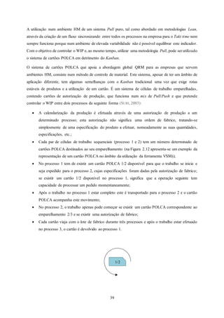 39
A utilização num ambiente HM de um sistema Pull puro, tal como abordado em metodologias Lean,
através da criação de um fluxo sincronizando entre todos os processos na empresa para o Takt time nem
sempre funciona porque num ambiente de elevada variabilidade não é possível equilibrar este indicador.
Com o objetivo de controlar o WIP e, ao mesmo tempo, utilizar uma metodologia Pull, pode ser utilizado
o sistema de cartões POLCA em detrimento do Kanban.
O sistema de cartões POLCA que apoia a abordagem global QRM para as empresas que servem
ambientes HM, consiste num método de controlo de material. Este sistema, apesar de ter um âmbito de
aplicação diferente, tem algumas semelhanças com o Kanban tradicional uma vez que exige rotas
estáveis de produtos e a utilização de um cartão. É um sistema de células de trabalho emparelhadas,
contendo cartões de autorização de produção, que funciona num mix de Pull/Push e que pretende
controlar o WIP entre dois processos da seguinte forma (SURI, 2003):
 A calendarização da produção é efetuada através de uma autorização de produção a um
determinado processo; esta autorização não significa uma ordem de fabrico, tratando-se
simplesmente de uma especificação do produto a efetuar, nomeadamente as suas quantidades,
especificações, etc.;
 Cada par de células de trabalho sequenciais (processo 1 e 2) tem um número determinado de
cartões POLCA destinados ao seu emparelhamento (na Figura 2.12 apresenta-se um exemplo da
representação de um cartão POLCA no âmbito da utilização da ferramenta VSM));
 No processo 1 tem de existir um cartão POLCA 1/2 disponível para que o trabalho se inicie e
seja expedido para o processo 2, cujas especificações foram dadas pela autorização de fabrico;
se existir um cartão 1/2 disponível no processo 1, significa que a operação seguinte tem
capacidade de processar um pedido momentaneamente;
 Após o trabalho no processo 1 estar completo este é transportado para o processo 2 e o cartão
POLCA acompanha este movimento;
 No processo 2, o trabalho apenas pode começar se existir um cartão POLCA correspondente ao
emparelhamento 2/3 e se existir uma autorização de fabrico;
 Cada cartão viaja com o lote de fabrico durante três processos e após o trabalho estar efetuado
no processo 3, o cartão é devolvido ao processo 1.
1/2
 