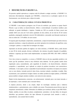 42
3 DESCRIÇÃO DA FARAME S.A.
No presente capítulo apresenta-se a empresa onde foi efetuado o estágio curricular, a FARAME S.A.
(doravante abreviadamente designada por FARAME), e descrevem-se os principais aspetos do seu
funcionamento com relevância para o objeto de estudo.
3.1 CARACTERIZAÇÃO GERAL E ETAPAS PRODUTIVAS
A FARAME é uma empresa portuguesa com 30 anos de existência que pertence ao grupo francês
Phoenix e que se dedica ao desenvolvimento, fabrico e comercialização de produtos metálicos para
utilização na grande distribuição e logística. Fundada em 1983 no concelho de Sintra, possui uma
unidade fabril com cerca de 8 mil metros quadrados de área coberta, de um total de 20 mil metros
quadrados, empregando atualmente cerca de 160 colaboradores e possuindo uma faturação anual que se
situa na ordem dos 7,5/8 milhões de euros anuais.
O esquema geral de produção compreende, sumariamente, a etapa de transformação que inclui diversas
operações mecânicas, a etapa de acabamento, que inclui operações de revestimento de superfícies como
a zincagem e pintura, e a etapa final de montagem dos artigos.
Apostando em elevados padrões de exigência em vários domínios, a FARAME obteve, ainda durante
os anos 90 do século passado, diversas certificações dos sistemas de gestão integrada de qualidade,
ambiente e segurança que foram sendo implementados na empresa (ISO 9001, ISO 14001 e OHSAS
18001).
Com vista a tornar-se competitiva e a crescer, a FARAME dotou-se de uma capacidade produtiva e de
meios que lhe permitiram tornar-se uma referência nesta indústria. Um dos grandes trunfos desta
organização passa, essencialmente, pela engenharia de desenho e de desenvolvimento, altamente
competitiva e especializada, que é aplicada na criação de produtos inovadores com características
sofisticadas. A este aspeto, acresce a capacidade de personalização de produtos da empresa em conjunto
com os seus clientes, tornando possível, desta forma, encontrar soluções concebidas à medida. Mais
recentemente, com a preferência de alguns clientes em utilizar produtos de origem plástica, a FARAME
passou também a integrar produtos metálicos com outros de outra natureza.
Dispõe de dois departamentos comerciais, um exclusivamente orientado para o seu maior mercado, o
de exportação, e outro orientado para o mercado ibérico.
A empresa procurou, desde a sua criação, dispor de tecnologias modernas para a indústria
metalomecânica e, particularmente, para o trabalho com arame. Presentemente possui diversos tipos de
maquinaria automatizada e células robotizadas de soldadura por resistência elétrica ou por MIG-MAG.
Dispõe, também, de uma linha de pintura completamente automática e de duas linhas de zincagem
eletrolítica que permitem realizar três tipos diferentes de passivação (azul, amarela e verde) e,
opcionalmente, uma camada final de selante.
 
