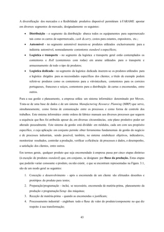 43
A diversificação dos mercados e a flexibilidade produtiva disponível permitiram à FARAME apostar
em diversos segmentos de mercado, designadamente os seguintes:
 Distribuição - o segmento da distribuição abarca todos os equipamentos para supermercado
tais como os carros de supermercado, cash &carry, cestos para estantes, expositores, etc.;
 Automóvel - no segmento automóvel inserem-se produtos utilizados exclusivamente para a
indústria automóvel, nomeadamente contentores standard e específicos;
 Logística e transporte - no segmento da logística e transporte geral estão contemplados os
contentores e Roll (contentores com rodas) em arame utilizados para o transporte e
armazenamento de todo o tipo de produtos;
 Logística dedicada - no segmento da logística dedicada inserem-se os produtos utilizados para
a logística dirigidos para as necessidades específicas dos clientes; a título de exemplo podem
referir-se produtos como os contentores para a vitivinicultura, contentores para os correios
portugueses, franceses e suíços, contentores para a distribuição de cartas e encomendas, entre
outros.
Para a sua gestão e planeamento, a empresa utiliza um sistema informático denominado por Movex.
Trata-se de uma base de dados e de um sistema Manufacturing Resource Planning (MRP) que serve,
simultaneamente, como forma de comunicação entre os processos e como forma de controlo dos
trabalhos. Este sistema informático emite ordens de fabrico manuais aos diversos processos que seguem
a sequência que lhes foi atribuída apesar de, em diversas circunstâncias, este plano produtivo poder ser
alterado pessoalmente. Este sistema de gestão está dividido em módulos, cada um com seu propósito
específico, e cuja aplicação em conjunto permite obter ferramentas fundamentais de gestão do negócio
e de processos industriais, sendo possível, também, no sistema estabelecer objetivos, indicadores,
monitorizar resultados, controlar a produção, verificar a eficiência de processos e dados, o desempenho,
a satisfação dos clientes, entre outros.
Em termos gerais, qualquer produto que seja encomendado à empresa passa por cinco etapas distintas
(à exceção de produtos standard) que, em conjunto, se designam por fluxo da produção. Estas etapas
que poderão variar consoante o produto, ou não existir, e que se encontram representadas na Figura 3.1,
são de um modo geral as seguintes:
1. Conceção e desenvolvimento - após a encomenda de um cliente são efetuados desenhos e
protótipos do produto para testes;
2. Preparação/programação - inclui, se necessário, encomenda de matéria-prima, planeamento da
produção e programação/Setup das máquinas;
3. Receção de matéria-prima - quando as encomendas o justificam;
4. Processamento industrial - englobam todo o fluxo de valor do produto/componente no que diz
respeito à sua transformação;
 