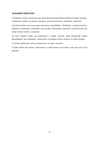 vii
AGRADECIMENTOS
À faculdade e a todos os professores que, apesar de terem proporcionado momentos de algum desespero,
contribuíram, também, em grande escala para o meu desenvolvimento profissional e intelectual.
À professora Helena Navas que sempre demonstrou disponibilidade, flexibilidade e empenho durante a
realização da dissertação, contribuindo com conselhos extremamente importantes e desenvolvendo uma
relação bastante positiva e cooperante.
Ao Eng.º Eduardo Coelho que proporcionou o estágio curricular, tendo demonstrado sempre
disponibilidade para colaboração, esclarecimento de qualquer dúvida e interesse no estudo efetuado.
À Carolina Setúbal pela ajuda que proporcionou em alguns momentos.
À minha família pelo interesse demonstrado no estudo durante este período e pelo apoio que me foi
garantido.
 