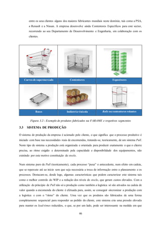 46
entre os seus clientes alguns dos maiores fabricantes mundiais neste domínio, tais como a PSA,
a Renault e a Nissan. A empresa desenvolve ainda Contentores Específicos para este sector,
recorrendo ao seu Departamento de Desenvolvimento e Engenharia, em colaboração com os
clientes.
Carros de supermercado Contentores Expositores
Bases Indústriavinícola Rolls ou contentores rolantes
Figura 3.2 - Exemplo de produtos fabricados na FARAME e respetivos segmentos
3.3 SISTEMA DE PRODUÇÃO
O sistema de produção da empresa é acionado pelo cliente, o que significa que o processo produtivo é
iniciado com base nas necessidades reais de encomendas, tratando-se, teoricamente, de um sistema Pull.
Neste tipo de sistema a produção está organizada e orientada para produzir exatamente o que o cliente
precisa, ao ritmo exigido e determinado pela capacidade e disponibilidade dos equipamentos, não
existindo por este motivo constituição de stocks.
Num sistema puro de Pull (teoricamente), cada processo “puxa” o antecedente, num efeito em cadeia,
que se repercute até ao início sem que seja necessária a troca de informação entre o planeamento e os
processos. Destacam-se, desde logo, algumas características que podem caracterizar este sistema tais
como o melhor controlo do WIP e a redução dos níveis de stocks, que geram custos elevados. Com a
utilização do princípio de Pull não só a produção como também a logística só são ativados na cadeia de
valor quando a encomenda do cliente é efetuada para, assim, se conseguir sincronizar a produção com
a logística e com o “ritmo” do cliente. Uma vez que os produtos são fabricados de uma forma
completamente sequencial para responder ao pedido do cliente, este sistema cria uma pressão elevada
para manter os lead-times reduzidos, o que, se por um lado, pode ser interessante na medida em que
 