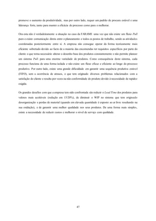 47
promove o aumento da produtividade, mas por outro lado, requer um padrão de procura estável e uma
liderança forte, tanto para manter a eficácia do processo como para o melhorar.
Ora esta não é verdadeiramente a situação no caso da FARAME uma vez que não existe um fluxo Pull
puro e existe comunicação direta entre o planeamento e todos os postos de trabalho, sendo as atividades
coordenadas posteriormente entre si. A empresa não consegue operar da forma teoricamente mais
eficiente sobretudo devido ao facto de a maioria das encomendas ter requisitos específicos por parte do
cliente o que torna necessário alterar o desenho base dos produtos constantemente e não permite planear
um sistema Pull. para uma enorme variedade de produtos. Como consequência deste sistema, cada
processo funciona de uma forma isolada e não existe um fluxo eficaz e eficiente ao longo do processo
produtivo. Por outro lado, existe uma grande dificuldade em garantir uma sequência produtiva estável
(FIFO), sem a ocorrência de atrasos, o que tem originado diversos problemas relacionados com a
satisfação do cliente e resulta por vezes na não conformidade do produto devido à necessidade de rapidez
exigida.
Os grandes desafios com que a empresa tem sido confrontada são reduzir o Lead Time dos produtos para
valores mais aceitáveis (redução em 15/20%), de diminuir o WIP no sistema que tem originado
desorganização e perdas de material (quando em elevada quantidade é exposto ao ar livre resultando na
sua oxidação), e de garantir uma melhor qualidade nos seus produtos. De uma forma mais simples,
existe a necessidade de reduzir custos e melhorar o nível de serviço com qualidade.
 