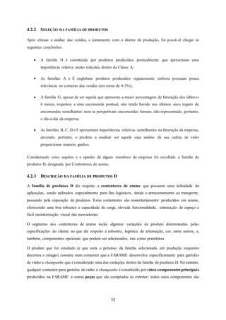 52
4.2.2 SELEÇÃO DA FAMÍLIA DE PRODUTOS
Após efetuar a análise das vendas, e juntamente com o diretor de produção, foi possível chegar às
seguintes conclusões:
 A família H é constituída por produtos produzidos pontualmente que apresentam uma
importância relativa muito reduzida dentro da Classe A;
 As famílias A e E englobam produtos produzidos regularmente embora possuam pouca
relevância no contexto das vendas (em torno de 4-5%);
 A família G, apesar de ser aquela que apresenta a maior percentagem de faturação dos últimos
6 meses, respeitou a uma encomenda pontual, não tendo havido nos últimos anos registo de
encomendas semelhantes nem se perspetivam encomendas futuras, não representado, portanto,
o dia-a-dia da empresa;
 As famílias B, C, D e F apresentam importâncias relativas semelhantes na faturação da empresa,
devendo, portanto, o produto a analisar ser aquele cuja análise da sua cadeia de valor
proporcionar maiores ganhos.
Considerando estes aspetos e a opinião de alguns membros da empresa foi escolhida a família de
produtos D, designada por Contentores de arame.
4.2.3 DESCRIÇÃO DA FAMÍLIA DE PRODUTOS D
A família de produtos D diz respeito a contentores de arame que possuem uma infinidade de
aplicações, sendo utilizados especialmente para fins logísticos, desde o armazenamento ao transporte,
passando pela exposição de produtos. Estes contentores são maioritariamente produzidos em arame,
oferecendo uma boa robustez e capacidade de carga, elevada funcionalidade, otimização de espaço e
fácil monitorização visual das mercadorias.
O segmento dos contentores de arame inclui algumas variações de produto determinadas pelas
especificações do cliente no que diz respeito a robustez, logística de arrumação, cor, entre outros, e,
também, componentes opcionais que podem ser adicionados, tais como prateleiras.
O produto que foi estudado (e que seria o próximo da família selecionada em produção enquanto
decorreu o estágio) consiste num contentor que a FARAME desenvolve especificamente para garrafas
de vinho e champanhe que é considerado uma das variações dentro da família de produtos D. No entanto,
qualquer contentor para garrafas de vinho e champanhe é constituído por cinco componentes principais
produzidos na FARAME e outras peças que são compradas ao exterior; todos estes componentes são
 