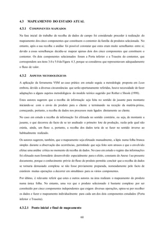 60
4.3 MAPEAMENTO DO ESTADO ATUAL
4.3.1 COMPONENTES MAPEADOS
Na fase inicial do trabalho de recolha de dados de campo foi considerado proceder à realização do
mapeamento dos cinco componentes que constituem o contentor da família de produtos selecionada. No
entanto, após a sua recolha e análise foi possível constatar que estes eram muito semelhantes entre si;
devido a essas semelhanças decidiu-se mapear apenas dois dos cinco componentes que constituem o
contentor. Os dois componentes selecionados foram a Porta inferior e a Traseira do contentor, que
correspondem aos itens 3.0 e 5.0 da Figura 4.3, porque se considerou que representavam adequadamente
o fluxo de valor.
4.3.2 ASPETOS METODOLÓGICOS
A aplicação da ferramenta VSM ao caso prático em estudo seguiu a metodologia proposta em Lean
embora, devido a diversas circunstâncias que serão oportunamente referidas, houve necessidade de fazer
adaptações a alguns aspetos metodológicos do modelo teórico sugerido por Rother e Shook (1998).
Estes autores sugerem que a recolha de informação seja feita no sentido de jusante para montante
iniciando-se com o envio do produto para o cliente e terminando na receção da matéria-prima,
começando, portanto, a recolha de dados nos processos mais ligados diretamente ao cliente.
No caso em estudo a recolha de informação foi efetuada no sentido contrário, ou seja, de montante a
jusante, o que decorreu do facto de se ter analisado o primeiro lote de produção, razão pela qual não
existia, ainda, um fluxo e, portanto, a recolha dos dados teria de se fazer no sentido inverso ao
habitualmente realizado.
Os autores sugerem, também, que o mapeamento seja efetuado manualmente, a lápis numa folha branca
simples durante a observação das ocorrências, permitindo que seja feito sem atrasos e que o envolvido
efetue uma análise crítica no momento de recolha de dados. No caso em estudo o registo das informações
foi efetuado num formulário desenvolvido especialmente para o efeito, constante do Anexo I ao presente
documento, porque o conhecimento prévio do fluxo do produto permitiu concluir que a recolha de dados
se tornaria demasiado complexa se não fosse previamente preparada, nomeadamente pelo facto de
existirem muitas operações a decorrer em simultâneo para os vários componentes.
Por último, é relevante referir que estes e outros autores na área realizam o mapeamento do produto
numa única folha. No entanto, uma vez que o produto selecionado é bastante complexo por ser
constituído por cinco componentes independentes que exigem diversas operações, optou-se por recolher
os dados e fazer o mapeamento individualmente para cada um dos dois componentes estudados (Porta
inferior e Traseira).
4.3.2.1 Ponto inicial e final de mapeamento
 