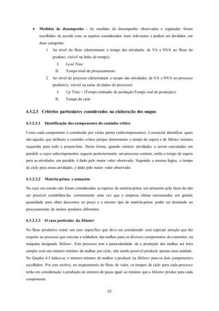 62
 Medidas de desempenho - As medidas de desempenho observadas e registadas foram
escolhidas de acordo com os aspetos considerados mais relevantes e podem ser divididas em
duas categorias:
1 Ao nível do fluxo (determinam o tempo das atividades de VA e NVA no fluxo do
produto; visível na linha de tempo):
I. Lead Time
II. Tempo total de processamento
2 Ao nível do processo (determinam o tempo das atividades de VA e NVA no processo
produtivo; visível na caixa de dados do processo)
I. Up Time = (Tempo estimado de produção/Tempo real de produção);
II. Tempo de ciclo
4.3.2.3 Critérios particulares considerados na elaboração dos mapas
4.3.2.3.1 Identificação dos componentes do caminho crítico
Como cada componente é constituído por várias partes (subcomponentes), é essencial identificar quais
são aqueles que definem o caminho crítico porque determinam o tempo de espera e de fabrico mínimo
requerido para todo o projeto/lote. Desta forma, quando existem atividades a serem executadas em
paralelo e cujos subcomponentes seguem posteriormente um processo comum, então o tempo de espera
para as atividades em paralelo é dado pelo maior valor observado. Seguindo a mesma lógica, o tempo
de ciclo para essas atividades é dado pelo maior valor observado.
4.3.2.3.2 Matéria-prima e armazém
No caso em estudo não foram consideradas as esperas de matéria-prima em armazém pelo facto de não
ser possível contabilizá-las corretamente uma vez que a empresa efetua encomendas em grande
quantidade para obter descontos no preço e o mesmo tipo de matéria-prima poder ser destinado ao
processamento de muitos produtos diferentes.
4.3.2.3.3 O caso particular da Shlatter
No fluxo produtivo existe um caso específico que deve ser considerado com especial atenção que diz
respeito ao processo que executa a soldadura das malhas para os diversos componentes do contentor, na
máquina designada Shllater. Este processo tem a particularidade de a produção das malhas ser feita
sempre com um número mínimo de malhas por ciclo, não sendo possível produzir apenas uma unidade.
No Quadro 4.5 indica-se o número mínimo de malhas a produzir na Shllater para os dois componentes
escolhidos. Por este motivo, no mapeamento do fluxo de valor, os tempos de ciclo para cada processo
terão em consideração a produção do número de peças igual ao mínimo que a Shlatter produz para cada
componente.
 