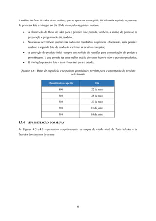 64
A análise do fluxo de valor deste produto, que se apresenta em seguida, foi efetuada seguindo o percurso
do primeiro lote a entregar no dia 19 de maio pelos seguintes motivos:
 A observação do fluxo de valor para o primeiro lote permite, também, a análise do processo de
preparação e programação do produto;
 No caso de se verificar que haveria dados mal recolhidos na primeira observação, seria possível
analisar o segundo lote de produção e efetuar as devidas correções;
 A conceção do produto inclui sempre um período de reuniões para comunicação do projeto e
prototipagem, o que permite ter uma melhor noção de como decorre todo o processo produtivo;
 O timing do primeiro lote é mais favorável para o estudo;
Quadro 4.6 - Datas de expedição e respetivas quantidades prevista para a encomenda do produto
selecionado
4.3.4 APRESENTAÇÃO DOS MAPAS
As Figuras 4.5 e 4.6 representam, respetivamente, os mapas do estado atual da Porta inferior e da
Traseira do contentor de arame
Quantidade a expedir Dia
400 22 de maio
308 25 de maio
308 27 de maio
308 01 de junho
308 03 de junho
 