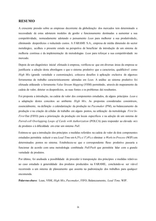ix
RESUMO
A crescente pressão sobre as empresas decorrente da globalização dos mercados tem determinado a
necessidade de estas adotarem modelos de gestão e funcionamento destinadas a aumentar a sua
competitividade, nomeadamente adotando o pensamento Lean para melhorar a sua produtividade,
eliminando desperdícios e reduzindo custos. A FARAME S.A., empresa de média dimensão do sector
metalúrgico, acolheu o presente estudo na perspetiva de beneficiar da introdução de um sistema de
melhoria contínua e da implementação de metodologias Lean para reforçar a sua competitividade no
mercado.
Depois de um diagnóstico inicial efetuado à empresa, verificou-se que em diversas áreas da empresa se
justificaria a adoção desta abordagem e que o sistema produtivo que a caracteriza, qualificável como
High Mix (grande variedade e customização), colocava desafios à aplicação exclusiva de algumas
ferramentas de trabalho caracteristicamente adotadas em Lean. A análise ao sistema produtivo foi
efetuada utilizando a ferramenta Value Stream Mapping (VSM) permitindo, através do mapeamento da
cadeia de valor, detetar os desperdícios, as suas fontes e os problemas daí resultantes.
Foi proposta a introdução, na cadeia de valor dos componentes estudados, de alguns princípios Lean e
a adaptação destes conceitos ao ambiente High Mix. As propostas consideradas consistiram,
essencialmente, na definição e calendarização da produção no Pacemaker (PM), no balanceamento da
produção e na criação de células de trabalho em alguns pontos, na utilização da metodologia First In-
First Out (FIFO) para a priorização da produção em locais específicos e na adoção de um sistema de
Paired-cell Overlapping Loops of Cards with Authorization (POLCA) para responder ao elevado mix
de produtos e à dificuldade em criar um sistema Pull.
Estimou-se que a introdução dos princípios e medidas referidos na cadeia de valor de dois componentes
estudados permitiria reduzir o seu Lead Time em 6,5% e 17,4% e eliminar o Work-in-Process (WIP) em
determinados pontos no sistema. Estabeleceu-se que o correspondente fluxo produtivo passaria a
funcionar de acordo com uma metodologia combinada Pull/Push que permitiria lidar com a grande
variedade de produtos.
Por último, foi analisada a possibilidade de proceder à transposição dos princípios e medidas relativas
ao caso estudado à generalidade dos produtos produzidos na FARAME, concluindo-se ser viável
recorrendo a um sistema de planeamento que assenta na padronização dos trabalhos para qualquer
encomenda.
Palavras-chave: Lean, VSM, High Mix, Pacemaker, FIFO; Balanceamento, Lead Time, WIP.
 