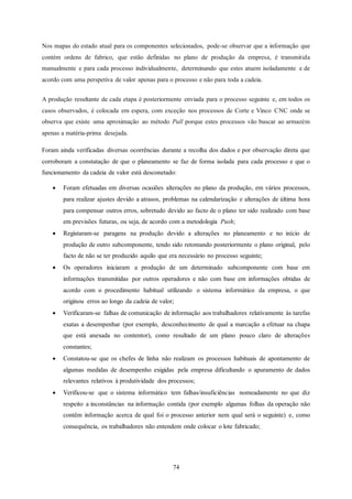 74
Nos mapas do estado atual para os componentes selecionados, pode-se observar que a informação que
contém ordens de fabrico, que estão definidas no plano de produção da empresa, é transmitida
manualmente e para cada processo individualmente, determinando que estes atuem isoladamente e de
acordo com uma perspetiva de valor apenas para o processo e não para toda a cadeia.
A produção resultante de cada etapa é posteriormente enviada para o processo seguinte e, em todos os
casos observados, é colocada em espera, com exceção nos processos de Corte e Vinco CNC onde se
observa que existe uma aproximação ao método Pull porque estes processos vão buscar ao armazém
apenas a matéria-prima desejada.
Foram ainda verificadas diversas ocorrências durante a recolha dos dados e por observação direta que
corroboram a constatação de que o planeamento se faz de forma isolada para cada processo e que o
funcionamento da cadeia de valor está desconetado:
 Foram efetuadas em diversas ocasiões alterações no plano da produção, em vários processos,
para realizar ajustes devido a atrasos, problemas na calendarização e alterações de última hora
para compensar outros erros, sobretudo devido ao facto de o plano ter sido realizado com base
em previsões futuras, ou seja, de acordo com a metodologia Push;
 Registaram-se paragens na produção devido a alterações no planeamento e no início de
produção de outro subcomponente, tendo sido retomando posteriormente o plano original, pelo
facto de não se ter produzido aquilo que era necessário no processo seguinte;
 Os operadores iniciaram a produção de um determinado subcomponente com base em
informações transmitidas por outros operadores e não com base em informações obtidas de
acordo com o procedimento habitual utilizando o sistema informático da empresa, o que
originou erros ao longo da cadeia de valor;
 Verificaram-se falhas de comunicação de informação aos trabalhadores relativamente às tarefas
exatas a desempenhar (por exemplo, desconhecimento de qual a marcação a efetuar na chapa
que está anexada no contentor), como resultado de um plano pouco claro de alterações
constantes;
 Constatou-se que os chefes de linha não realizam os processos habituais de apontamento de
algumas medidas de desempenho exigidas pela empresa dificultando o apuramento de dados
relevantes relativos à produtividade dos processos;
 Verificou-se que o sistema informático tem falhas/insuficiências nomeadamente no que diz
respeito a inconstâncias na informação contida (por exemplo algumas folhas da operação não
contêm informação acerca de qual foi o processo anterior nem qual será o seguinte) e, como
consequência, os trabalhadores não entendem onde colocar o lote fabricado;
 