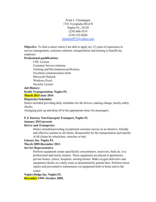 Erick L. Champagne
1741 Everglades Blvd N
Naples FL, 34120
(239) 404-3519
(239) 352-0260
Saloprie0375@yahoo.com
Objective: To find a career where I am able to apply my 12 years of experience in
service management, customer relations, transportation and training to benefit my
employer.
Professional qualifications:
CDL License
Customer Service relations
Training and Development proficiency
Excellent communication skills
Microsoft Outlook
Windows Excel
Security License
Job History:
Keolis Transportation, Naples FL
March 2013-June 2016
Dispatcher/Scheduler
Duties included providing daily schedules for the drivers, making change, hourly safety
checks.
Arranging pick up and drop off at the appropriate times for passengers.
E Z Journey Non-Emergent Transport, Naples Fl.
January 2012-present
Driver and Transporter
Duties included providing exceptional customer service in an attentive, friendly
and effective manner to all clients. Responsible for the transportation and transfer
of all clients by wheelchair, stretcher or bed.
Lincare Inc. Naples FL
March 2009-December 2011
Service Representative
Perform equipment setups specifically concentrators, reservoirs, beds etc. in a
professional and timely manner. These equipment are placed in apartments,
private homes, clinics, hospitals, nursing homes. Make oxygen deliveries and
equipment checks on a daily route as determined by patient base. Perform minor
repairs and preventative maintenance on equipment both in home and in the
center.
Naples Dodge Inc. Naples FL
December 1999- October 2009,
 