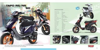 17 18
TAPO RS/RR
50
- Transmission
- Front Brake
- Rear Brake
- Front Tires
- Rear Tires
- Length
- Width
- Height
- Basic Weight
- Fuel Capacity
- Colors
CVT V-Belt Type
Disc
Drum
120/70-12
120/70-12
1780 mm
650 mm
1075 mm
94 kg
6.8 L
RS:Whi 702 // Bla 701 // Blu 708
RR:Bla 605 / Red 705
- Engine Type
- Cylinder Type
- Displacement
- Ignition
- Cooling
- Starting
- Max. Power
- Compression Ratio
- Bore×Stroke
- Battery
2T
Horizontal
49.3 cc
CDI
Forced Air
Electric & Kick
3.5 kw / 7000 rpm
7.8
Ø 41×37.4 mm
12V 4AH
SPECIFICATIONS
+ FEATURES:
With modern European styling and a smooth 50cc engine, the TGB Tapo RS/RR is perfect for those requiring
environmentally friendly and economical inner-city transport.
OUTLET
12V
 