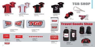 19 20
TGB SHOP
Travel Goods Shop
CAP
NO:414079 KEYRING
NO:414083
TEE-SHIRT(BLACK)
NO:414082
SIZE:S∼XXXL
XMOTION DUFFLE
NO:Z02003
SIZE:35*33*68 cm
TRAVEL BAG
NO:Z01005
SIZE:42*45*107 cm
SPORT POLO-SHIRT(WHITE)
NO:Z02001
SIZE:S∼XXXL
BACKPACK WITH HYDROPACK
NO:Z02004
SIZE:17*36*48 cm
SPORT POLO-SHIRT(BLACK)
NO:Z02002
SIZE:S∼XXXL
LANYARD
NO:Z01001
TGB FLAG
NO:414076
SIZE:100*150 cm
BANNER
NO:414075
SIZE:75*180 cm
STRING FLAG
NO:414077
SIZE:34*409 cm
WINDOW STICKER
NO:414078
SIZE:30*21.4 cm
SPORT POLO-SHIRT(RED)
NO:414081
SIZE:S∼XXXL
INDOOR LIGHT BOX
NO:Z01008
SIZE:33*40 cm
OUTDOOR LIGHT BOX
NO:Z01003
SIZE:60*150 cm
OUTDOOR LIGHT BOX
NO:Z01004
SIZE:300*120 cm
 