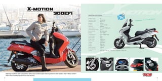 3 4
300EFI
- Transmission
- Front Brake
- Rear Brake
- Front Tires
- Rear Tires
- Length
- Width
- Height
- Basic Weight
- Fuel Capacity
- Colors
CVT V-Belt Type
Disc
Disc
120/70-14
140/60-13
2130 mm
840 mm
1380 mm
186 kg
11 L
Whi 702 // Sil 701 // Gra 701 // Bla 801 // Red 707
- Engine Type
- Cylinder Type
- Displacement
- Ignition
- Cooling
- Starting
- Max. Power
- Compression Ratio
- Bore×Stroke
- Battery
4T
Horizontal
263.7 cc
E.C.U.
Liquid Cooled
Electric
17.2 kw / 7500 rpm
10.0
Ø 73×63 mm
12V 12AH
SPECIFICATIONS
+ FEATURES:
Matching its refined style to a powerful 300cc liquid cooled engine featuring electronic fuel injection, the X-Motion 300EFI
offers riders increased performance and handling.
Experience life on an X-Motion.
OUTLET
12V
X-MOTION
 