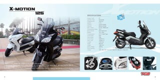 5 6
X-MOTION
125
- Transmission
- Front Brake
- Rear Brake
- Front Tires
- Rear Tires
- Length
- Width
- Height
- Basic Weight
- Fuel Capacity
- Colors
CVT V-Belt Type
Disc
Disc
120/70-14
140/60-13
2130 mm
840 mm
1380 mm
166 kg
11 L
125 : Whi 702 // Sil 701 // Gra 701 //Bla 801 // Red 707
- Engine Type
- Cylinder Type
- Displacement
- Ignition
- Cooling
- Starting
- Max. Power
- Compression Ratio
- Bore×Stroke
- Battery
4T
Horizontal
124.6 cc
C.D.I.
Liquid Cooled
Electric & Kick
8.4 kw / 8500 rpm
10.5
Ø 57×48.8 mm
12V 12AH
SPECIFICATIONS
+ FEATURES:
Elegant in every aspect, the X-Motion is the ultimate maxi-scooter.
Powered by a 125cc 4 valve liquid cooled engine , the X-Motion offers a large digital display and over forty-five liters of
underseat storage - more than enough to accommodate two full face helmets.
The X-Motion combines an elegant streamlined design with innovative features, making it the ultimate choice in its class.
OUTLET
12V
 