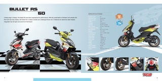 7 8
BULLET RS
50
- Transmission
- Front Brake
- Rear Brake
- Front Tires
- Rear Tires
- Length
- Width
- Height
- Basic Weight
- Fuel Capacity
- Colors
CVT V-Belt Type
Disc
Disc
130/60-13
130/60-13
1830 mm
670 mm
1155 mm
95 kg
6.8 L
Bla 612 / Whi 707 // Bla 612 / Yel 705
- Engine Type
- Cylinder Type
- Displacement
- Ignition
- Cooling
- Starting
- Max. Power
- Compression Ratio
- Bore×Stroke
- Battery
2T
Horizontal
49.3 cc
CDI
Forced Air
Electric & Kick
3.5 kw / 7000 rpm
7.8
Ø 41×37.4 mm
12V 4AH
SPECIFICATIONS
Cutting edge in design, the Bullet RS has been engineered for performance. With the combination of thirteen inch wheels and
front and rear disc brakes, the Bullet RS is ready to tackle any challenge thrown at it. It features an electronic dash display,
integrated rear tail light and aluminum floorboard.
+ FEATURES:
WHEELS
OUTLET
12V
Bla 612 / Whi 707 // Bla 612 / Yel 705Bla 612 / Whi 707 // Bla 612 / Yel 705
WHEELS
OUTLETOUTLET
12V12V12V12V12V
 