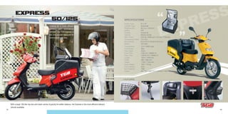 13 14
EXPRESS
EXPRESS
EXPRESS
EXPRESS
EXPRESS
EXPRESS
EXPRESS
EXPRESS50/125
- Transmission
- Front Brake
- Rear Brake
- Front Tires
- Rear Tires
- Length
- Width
- Height
- Basic Weight
- Fuel Capacity
- Box Capacity
- Colors
CVT V-Belt Type
Disc
Drum
3.00-14 // 130/60-13
120/70-12 // 130/60-13
1910 // 1970 mm
660 // 685 mm
1150 // 1140 mm
105 // 119 kg
6.8 L
150L
Blu 702 // Red 701 // Yel 601 // Whi 702
- Engine Type
- Cylinder Type
- Displacement
- Ignition
- Cooling
- Starting
- Max. Power
- Compression Ratio
- Bore×Stroke
- Battery
2T // 4T
Horizontal
49.3 cc // 124.6 cc
CDI
Forced Air
Electric & Kick
2.63 kw / 6500 rpm // 6.3 kw / 7750 rpm
7.8 // 9.2
Ø 41×37.4 // Ø 52.4×57.8 mm
12V 9AH
SPECIFICATIONS
+ FEATURES:
Looking for a more efficient
delivery and promotional
vehicle? The TGB Express is
the only scooter designed for
commercial purposes.
With a large 150 liter top box and lower centre of gravity for better balance, the Express is the most efficient delivery
vehicle available.
EXPRESS
EXPRESS
 