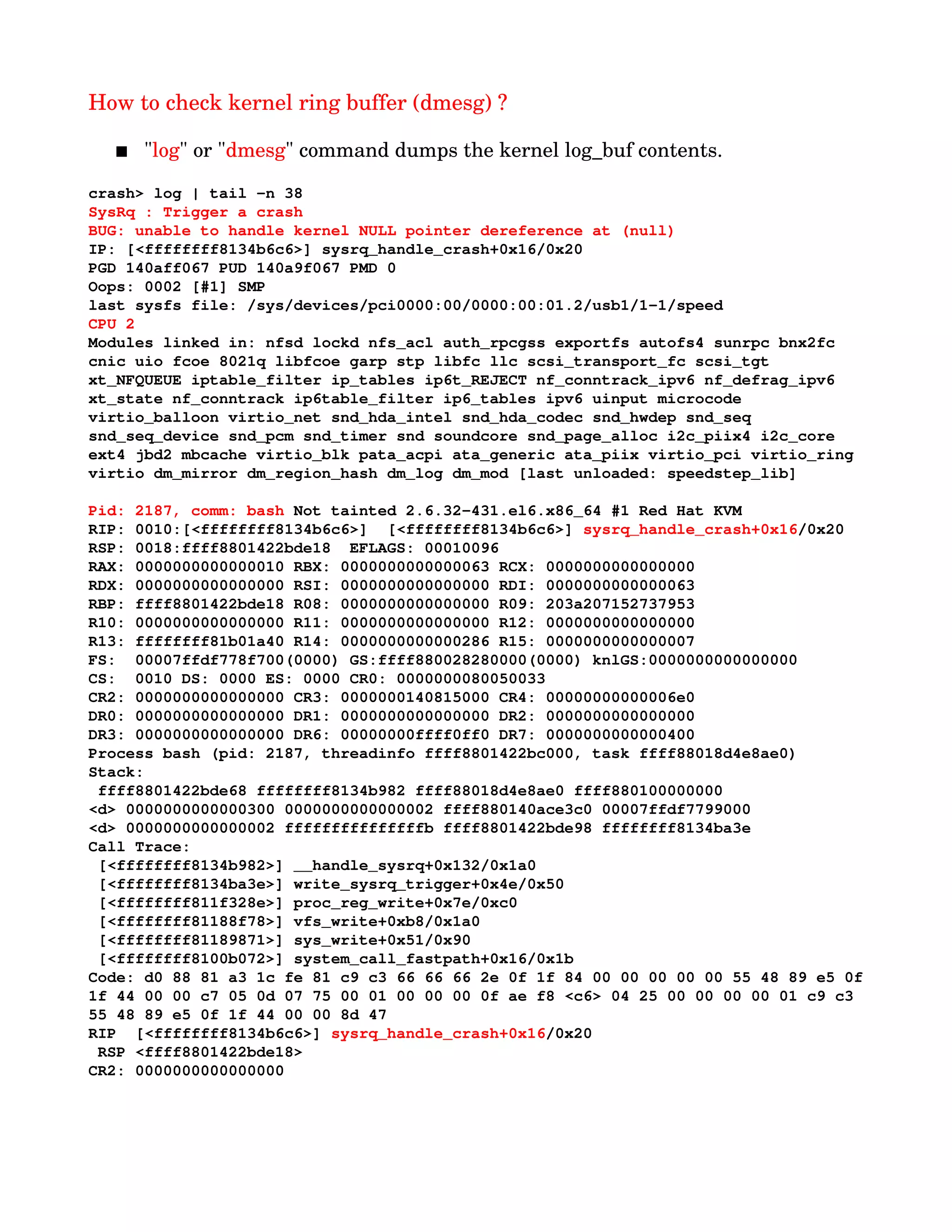 How to check kernel ring buffer (dmesg) ?
 "log" or "dmesg" command dumps the kernel log_buf contents. 
crash> log | tail ­n 38
SysRq : Trigger a crash
BUG: unable to handle kernel NULL pointer dereference at (null)
IP: [<ffffffff8134b6c6>] sysrq_handle_crash+0x16/0x20
PGD 140aff067 PUD 140a9f067 PMD 0 
Oops: 0002 [#1] SMP 
last sysfs file: /sys/devices/pci0000:00/0000:00:01.2/usb1/1­1/speed
CPU 2 
Modules linked in: nfsd lockd nfs_acl auth_rpcgss exportfs autofs4 sunrpc bnx2fc 
cnic uio fcoe 8021q libfcoe garp stp libfc llc scsi_transport_fc scsi_tgt 
xt_NFQUEUE iptable_filter ip_tables ip6t_REJECT nf_conntrack_ipv6 nf_defrag_ipv6 
xt_state nf_conntrack ip6table_filter ip6_tables ipv6 uinput microcode 
virtio_balloon virtio_net snd_hda_intel snd_hda_codec snd_hwdep snd_seq 
snd_seq_device snd_pcm snd_timer snd soundcore snd_page_alloc i2c_piix4 i2c_core 
ext4 jbd2 mbcache virtio_blk pata_acpi ata_generic ata_piix virtio_pci virtio_ring 
virtio dm_mirror dm_region_hash dm_log dm_mod [last unloaded: speedstep_lib]
Pid: 2187, comm: bash Not tainted 2.6.32­431.el6.x86_64 #1 Red Hat KVM
RIP: 0010:[<ffffffff8134b6c6>]  [<ffffffff8134b6c6>] sysrq_handle_crash+0x16/0x20
RSP: 0018:ffff8801422bde18  EFLAGS: 00010096
RAX: 0000000000000010 RBX: 0000000000000063 RCX: 0000000000000000
RDX: 0000000000000000 RSI: 0000000000000000 RDI: 0000000000000063
RBP: ffff8801422bde18 R08: 0000000000000000 R09: 203a207152737953
R10: 0000000000000000 R11: 0000000000000000 R12: 0000000000000000
R13: ffffffff81b01a40 R14: 0000000000000286 R15: 0000000000000007
FS:  00007ffdf778f700(0000) GS:ffff880028280000(0000) knlGS:0000000000000000
CS:  0010 DS: 0000 ES: 0000 CR0: 0000000080050033
CR2: 0000000000000000 CR3: 0000000140815000 CR4: 00000000000006e0
DR0: 0000000000000000 DR1: 0000000000000000 DR2: 0000000000000000
DR3: 0000000000000000 DR6: 00000000ffff0ff0 DR7: 0000000000000400
Process bash (pid: 2187, threadinfo ffff8801422bc000, task ffff88018d4e8ae0)
Stack:
 ffff8801422bde68 ffffffff8134b982 ffff88018d4e8ae0 ffff880100000000
<d> 0000000000000300 0000000000000002 ffff880140ace3c0 00007ffdf7799000
<d> 0000000000000002 fffffffffffffffb ffff8801422bde98 ffffffff8134ba3e
Call Trace:
 [<ffffffff8134b982>] __handle_sysrq+0x132/0x1a0
 [<ffffffff8134ba3e>] write_sysrq_trigger+0x4e/0x50
 [<ffffffff811f328e>] proc_reg_write+0x7e/0xc0
 [<ffffffff81188f78>] vfs_write+0xb8/0x1a0
 [<ffffffff81189871>] sys_write+0x51/0x90
 [<ffffffff8100b072>] system_call_fastpath+0x16/0x1b
Code: d0 88 81 a3 1c fe 81 c9 c3 66 66 66 2e 0f 1f 84 00 00 00 00 00 55 48 89 e5 0f
1f 44 00 00 c7 05 0d 07 75 00 01 00 00 00 0f ae f8 <c6> 04 25 00 00 00 00 01 c9 c3 
55 48 89 e5 0f 1f 44 00 00 8d 47 
RIP  [<ffffffff8134b6c6>] sysrq_handle_crash+0x16/0x20
 RSP <ffff8801422bde18>
CR2: 0000000000000000
 