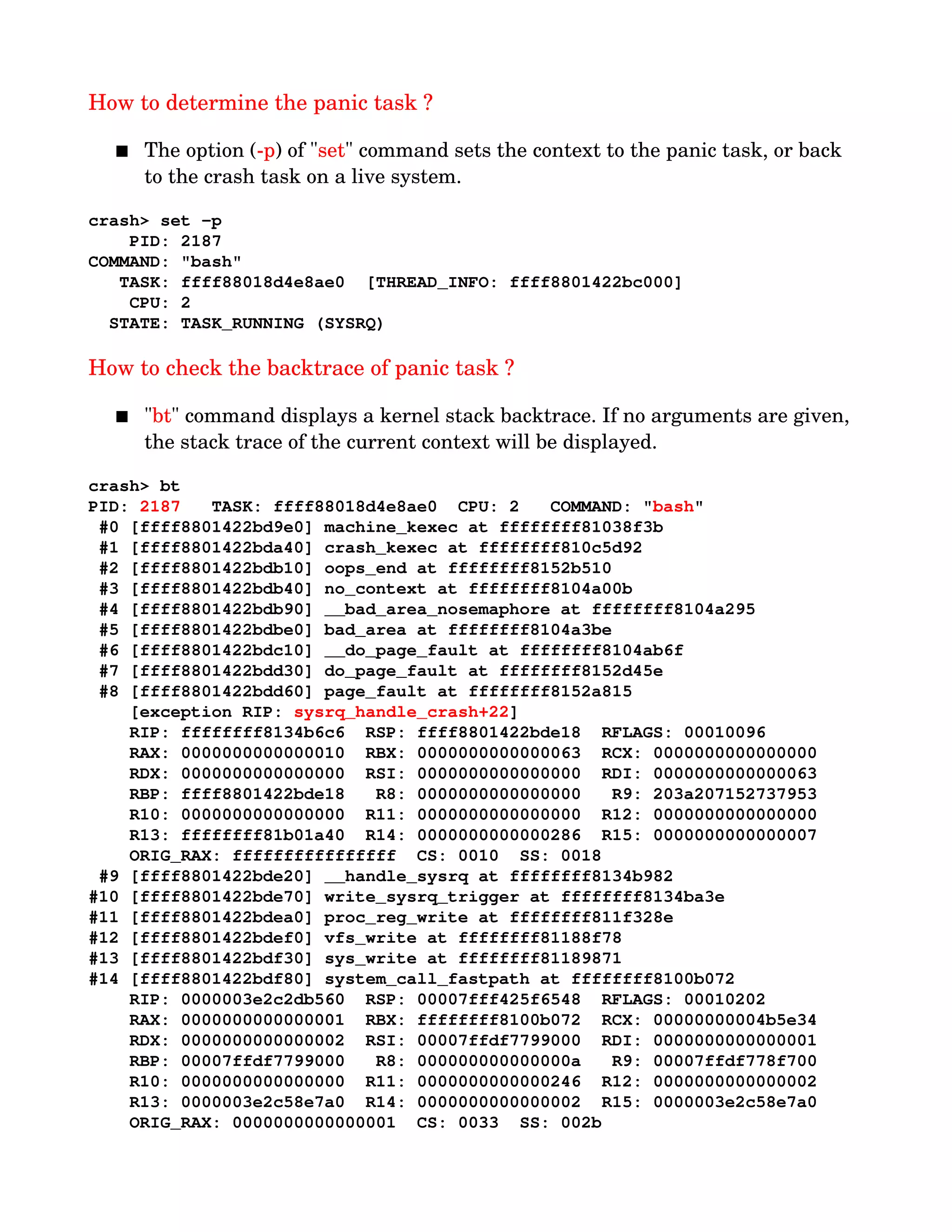 How to determine the panic task ?
 The option (­p) of "set" command sets the context to the panic task, or back 
to the crash task on a live system.
crash> set ­p
    PID: 2187
COMMAND: "bash"
   TASK: ffff88018d4e8ae0  [THREAD_INFO: ffff8801422bc000]
    CPU: 2
  STATE: TASK_RUNNING (SYSRQ)
How to check the backtrace of panic task ?
 "bt" command displays a kernel stack backtrace. If no arguments are given, 
the stack trace of the current context will be displayed.
crash> bt 
PID: 2187   TASK: ffff88018d4e8ae0  CPU: 2   COMMAND: "bash"
 #0 [ffff8801422bd9e0] machine_kexec at ffffffff81038f3b
 #1 [ffff8801422bda40] crash_kexec at ffffffff810c5d92
 #2 [ffff8801422bdb10] oops_end at ffffffff8152b510
 #3 [ffff8801422bdb40] no_context at ffffffff8104a00b
 #4 [ffff8801422bdb90] __bad_area_nosemaphore at ffffffff8104a295
 #5 [ffff8801422bdbe0] bad_area at ffffffff8104a3be
 #6 [ffff8801422bdc10] __do_page_fault at ffffffff8104ab6f
 #7 [ffff8801422bdd30] do_page_fault at ffffffff8152d45e
 #8 [ffff8801422bdd60] page_fault at ffffffff8152a815
    [exception RIP: sysrq_handle_crash+22]
    RIP: ffffffff8134b6c6  RSP: ffff8801422bde18  RFLAGS: 00010096
    RAX: 0000000000000010  RBX: 0000000000000063  RCX: 0000000000000000
    RDX: 0000000000000000  RSI: 0000000000000000  RDI: 0000000000000063
    RBP: ffff8801422bde18   R8: 0000000000000000   R9: 203a207152737953
    R10: 0000000000000000  R11: 0000000000000000  R12: 0000000000000000
    R13: ffffffff81b01a40  R14: 0000000000000286  R15: 0000000000000007
    ORIG_RAX: ffffffffffffffff  CS: 0010  SS: 0018
 #9 [ffff8801422bde20] __handle_sysrq at ffffffff8134b982
#10 [ffff8801422bde70] write_sysrq_trigger at ffffffff8134ba3e
#11 [ffff8801422bdea0] proc_reg_write at ffffffff811f328e
#12 [ffff8801422bdef0] vfs_write at ffffffff81188f78
#13 [ffff8801422bdf30] sys_write at ffffffff81189871
#14 [ffff8801422bdf80] system_call_fastpath at ffffffff8100b072
    RIP: 0000003e2c2db560  RSP: 00007fff425f6548  RFLAGS: 00010202
    RAX: 0000000000000001  RBX: ffffffff8100b072  RCX: 00000000004b5e34
    RDX: 0000000000000002  RSI: 00007ffdf7799000  RDI: 0000000000000001
    RBP: 00007ffdf7799000   R8: 000000000000000a   R9: 00007ffdf778f700
    R10: 0000000000000000  R11: 0000000000000246  R12: 0000000000000002
    R13: 0000003e2c58e7a0  R14: 0000000000000002  R15: 0000003e2c58e7a0
    ORIG_RAX: 0000000000000001  CS: 0033  SS: 002b
 