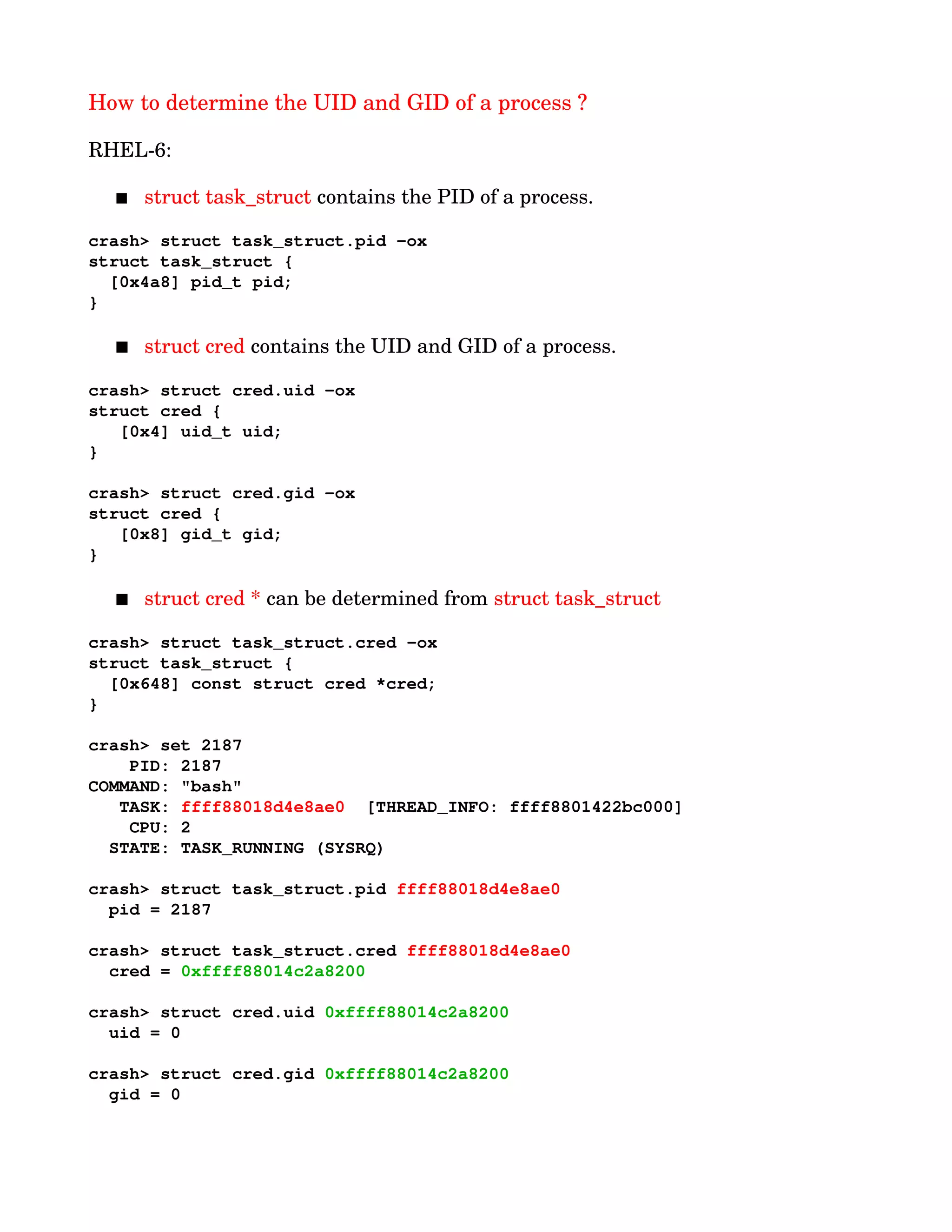 How to determine the UID and GID of a process ?
RHEL­6:
 struct task_struct contains the PID of a process.  
crash> struct task_struct.pid ­ox
struct task_struct {
  [0x4a8] pid_t pid;
}
 struct cred contains the UID and GID of a process.
crash> struct cred.uid ­ox
struct cred {
   [0x4] uid_t uid;
}
crash> struct cred.gid ­ox
struct cred {
   [0x8] gid_t gid;
}
 struct cred * can be determined from struct task_struct
crash> struct task_struct.cred ­ox
struct task_struct {
  [0x648] const struct cred *cred;
}
crash> set 2187     
    PID: 2187      
COMMAND: "bash"   
   TASK: ffff88018d4e8ae0  [THREAD_INFO: ffff8801422bc000]
    CPU: 2
  STATE: TASK_RUNNING (SYSRQ)
crash> struct task_struct.pid ffff88018d4e8ae0
  pid = 2187
crash> struct task_struct.cred ffff88018d4e8ae0
  cred = 0xffff88014c2a8200
crash> struct cred.uid 0xffff88014c2a8200
  uid = 0
crash> struct cred.gid 0xffff88014c2a8200
  gid = 0
 