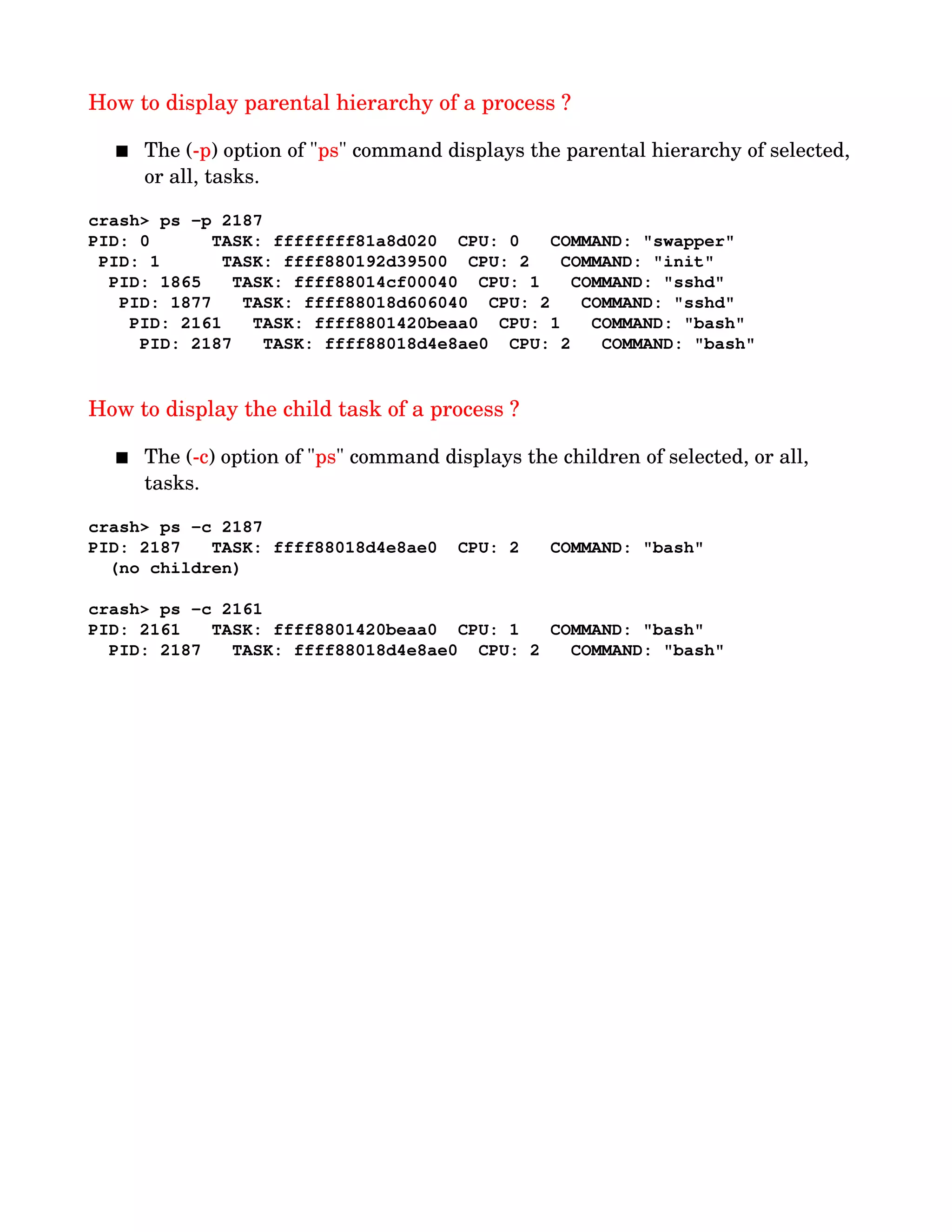 How to display parental hierarchy of a process ?
 The (­p) option of "ps" command displays the parental hierarchy of selected, 
or all, tasks.
crash> ps ­p 2187
PID: 0      TASK: ffffffff81a8d020  CPU: 0   COMMAND: "swapper"
 PID: 1      TASK: ffff880192d39500  CPU: 2   COMMAND: "init"
  PID: 1865   TASK: ffff88014cf00040  CPU: 1   COMMAND: "sshd"
   PID: 1877   TASK: ffff88018d606040  CPU: 2   COMMAND: "sshd"
    PID: 2161   TASK: ffff8801420beaa0  CPU: 1   COMMAND: "bash"
     PID: 2187   TASK: ffff88018d4e8ae0  CPU: 2   COMMAND: "bash"
How to display the child task of a process ?
 The (­c) option of "ps" command displays the children of selected, or all, 
tasks.
crash> ps ­c 2187
PID: 2187   TASK: ffff88018d4e8ae0  CPU: 2   COMMAND: "bash"
  (no children)
crash> ps ­c 2161
PID: 2161   TASK: ffff8801420beaa0  CPU: 1   COMMAND: "bash"
  PID: 2187   TASK: ffff88018d4e8ae0  CPU: 2   COMMAND: "bash"
 