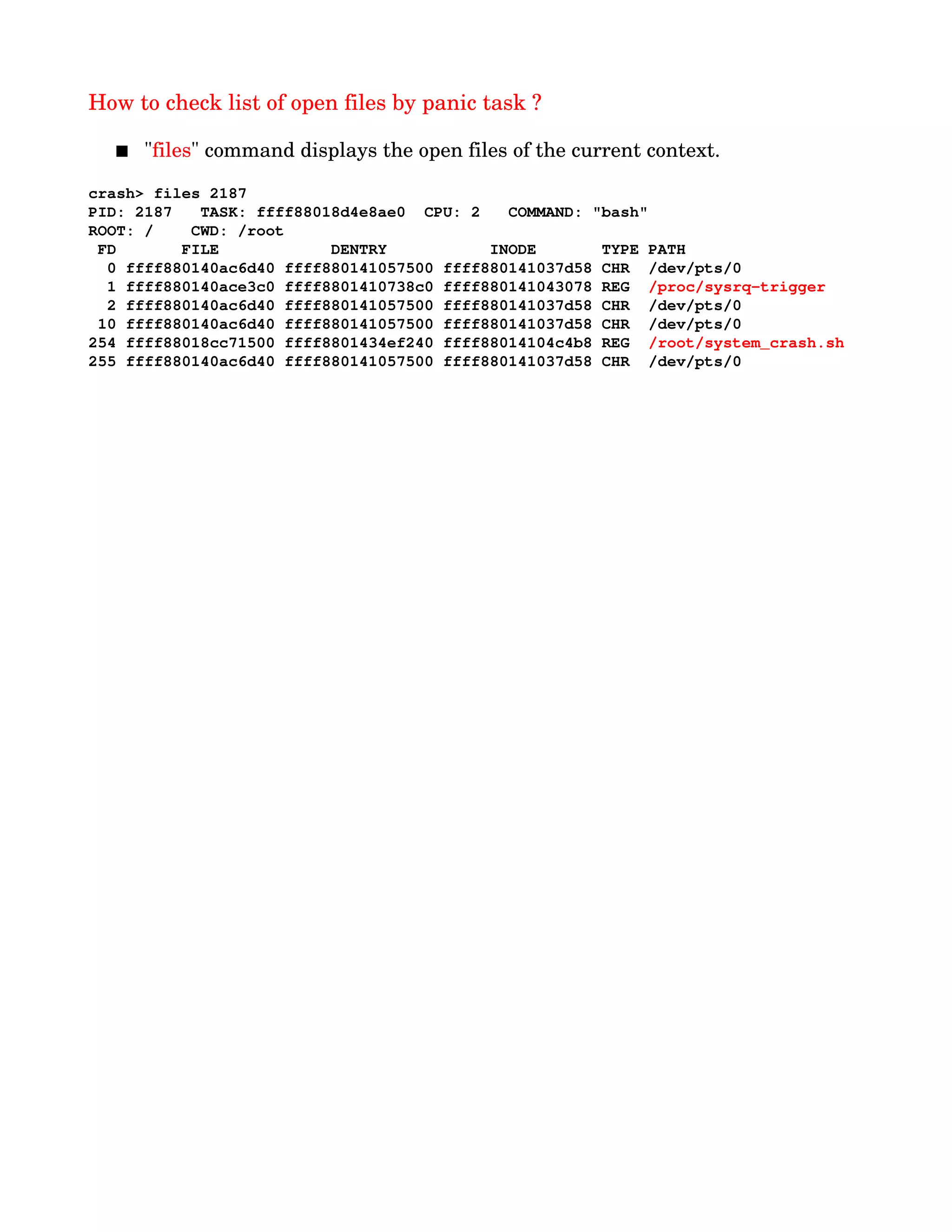 How to check list of open files by panic task ?
 "files" command displays the open files of the current context.
crash> files 2187
PID: 2187   TASK: ffff88018d4e8ae0  CPU: 2   COMMAND: "bash"
ROOT: /    CWD: /root
 FD       FILE            DENTRY           INODE       TYPE PATH
  0 ffff880140ac6d40 ffff880141057500 ffff880141037d58 CHR  /dev/pts/0
  1 ffff880140ace3c0 ffff8801410738c0 ffff880141043078 REG  /proc/sysrq­trigger
  2 ffff880140ac6d40 ffff880141057500 ffff880141037d58 CHR  /dev/pts/0
 10 ffff880140ac6d40 ffff880141057500 ffff880141037d58 CHR  /dev/pts/0
254 ffff88018cc71500 ffff8801434ef240 ffff88014104c4b8 REG  /root/system_crash.sh
255 ffff880140ac6d40 ffff880141057500 ffff880141037d58 CHR  /dev/pts/0
 