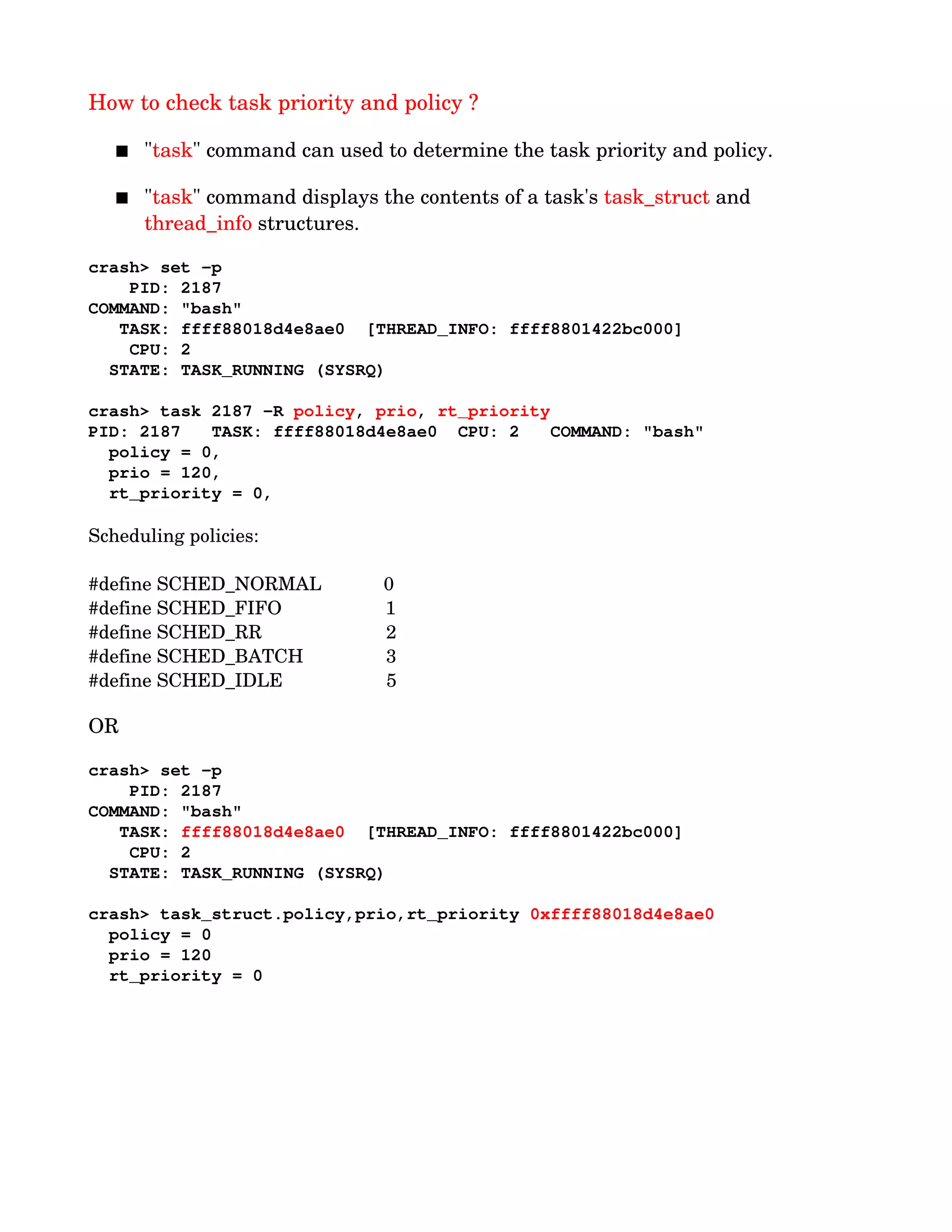 How to check task priority and policy ?
 "task" command can used to determine the task priority and policy.
 "task" command displays the contents of a task's task_struct and 
thread_info structures.
crash> set ­p
    PID: 2187
COMMAND: "bash"
   TASK: ffff88018d4e8ae0  [THREAD_INFO: ffff8801422bc000]
    CPU: 2
  STATE: TASK_RUNNING (SYSRQ)
crash> task 2187 ­R policy, prio, rt_priority
PID: 2187   TASK: ffff88018d4e8ae0  CPU: 2   COMMAND: "bash"
  policy = 0,          
  prio = 120,          
  rt_priority = 0,    
Scheduling policies:
 
#define SCHED_NORMAL            0
#define SCHED_FIFO                    1
#define SCHED_RR                        2
#define SCHED_BATCH                3
#define SCHED_IDLE                    5
OR
crash> set ­p
    PID: 2187
COMMAND: "bash"
   TASK: ffff88018d4e8ae0  [THREAD_INFO: ffff8801422bc000]
    CPU: 2
  STATE: TASK_RUNNING (SYSRQ)
crash> task_struct.policy,prio,rt_priority 0xffff88018d4e8ae0
  policy = 0
  prio = 120
  rt_priority = 0
 