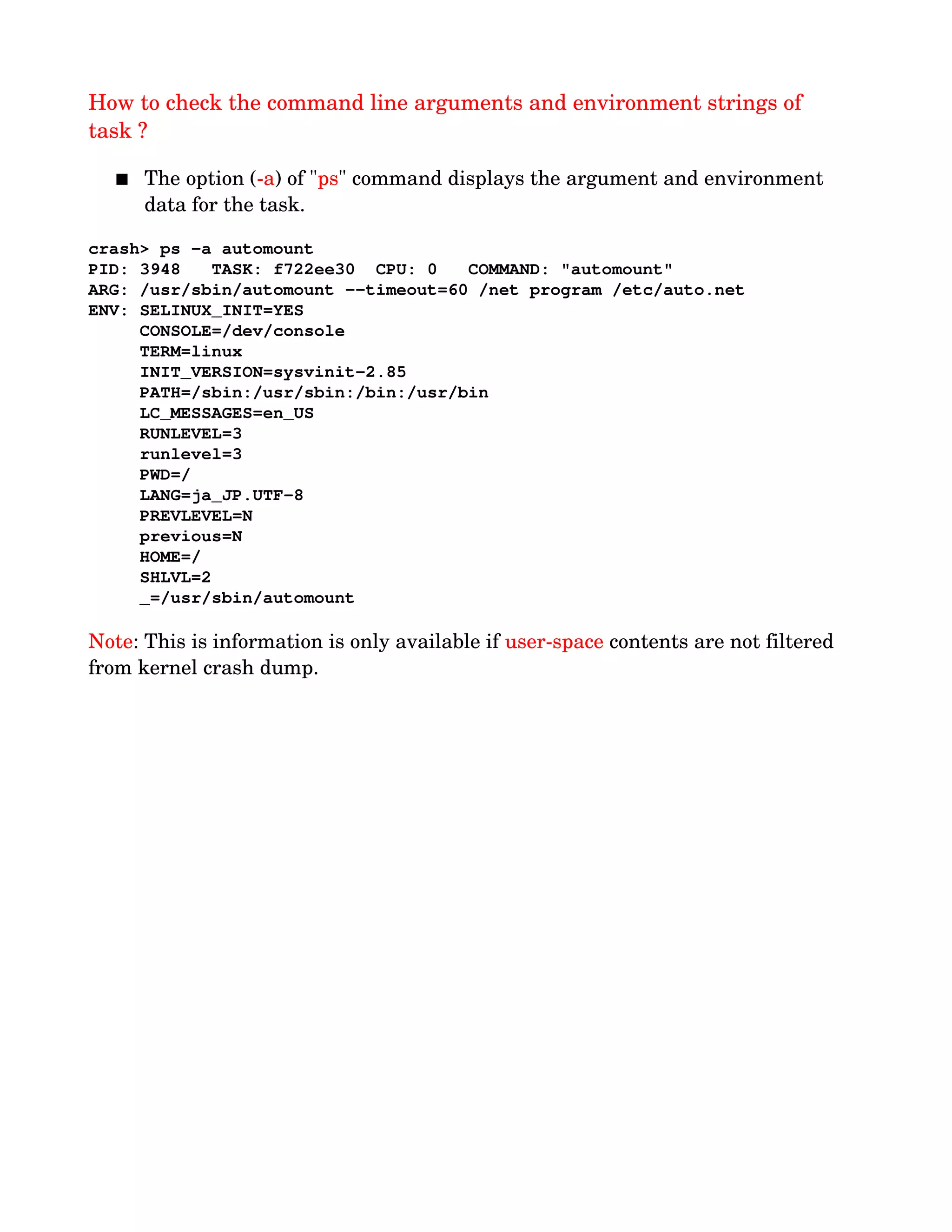 How to check the command line arguments and environment strings of 
task ?
 The option (­a) of "ps" command displays the argument and environment 
data for the task.
crash> ps ­a automount
PID: 3948   TASK: f722ee30  CPU: 0   COMMAND: "automount"
ARG: /usr/sbin/automount ­­timeout=60 /net program /etc/auto.net
ENV: SELINUX_INIT=YES
     CONSOLE=/dev/console
     TERM=linux
     INIT_VERSION=sysvinit­2.85
     PATH=/sbin:/usr/sbin:/bin:/usr/bin
     LC_MESSAGES=en_US
     RUNLEVEL=3
     runlevel=3
     PWD=/
     LANG=ja_JP.UTF­8
     PREVLEVEL=N
     previous=N
     HOME=/
     SHLVL=2
     _=/usr/sbin/automount
Note: This is information is only available if user­space contents are not filtered 
from kernel crash dump.
 