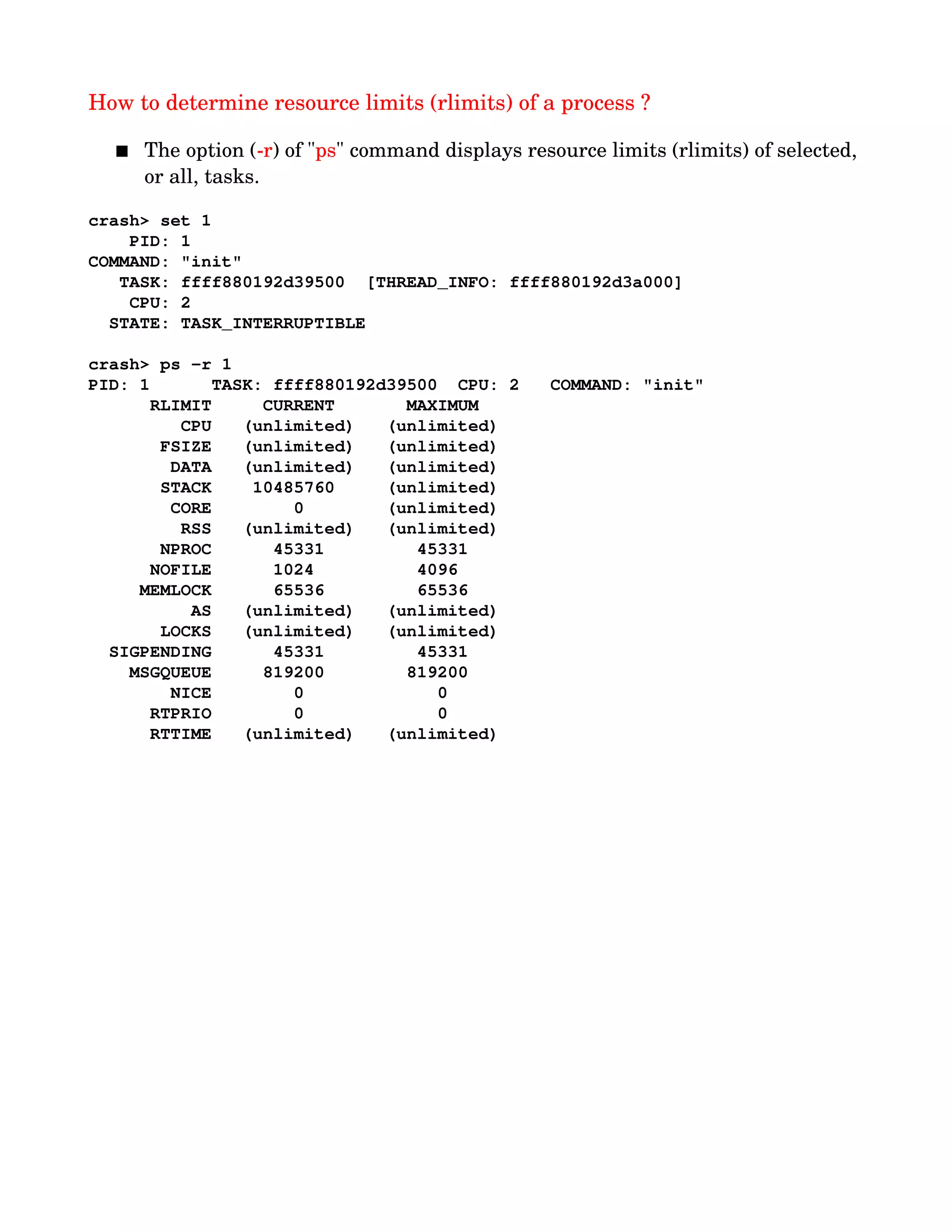 How to determine resource limits (rlimits) of a process ?
 The option (­r) of "ps" command displays resource limits (rlimits) of selected, 
or all, tasks.
crash> set 1
    PID: 1
COMMAND: "init"
   TASK: ffff880192d39500  [THREAD_INFO: ffff880192d3a000]
    CPU: 2
  STATE: TASK_INTERRUPTIBLE 
crash> ps ­r 1
PID: 1      TASK: ffff880192d39500  CPU: 2   COMMAND: "init"
      RLIMIT     CURRENT       MAXIMUM  
         CPU   (unlimited)   (unlimited)
       FSIZE   (unlimited)   (unlimited)
        DATA   (unlimited)   (unlimited)
       STACK    10485760     (unlimited)
        CORE        0        (unlimited)
         RSS   (unlimited)   (unlimited)
       NPROC      45331         45331   
      NOFILE      1024          4096    
     MEMLOCK      65536         65536   
          AS   (unlimited)   (unlimited)
       LOCKS   (unlimited)   (unlimited)
  SIGPENDING      45331         45331   
    MSGQUEUE     819200        819200   
        NICE        0             0     
      RTPRIO        0             0     
      RTTIME   (unlimited)   (unlimited)
 