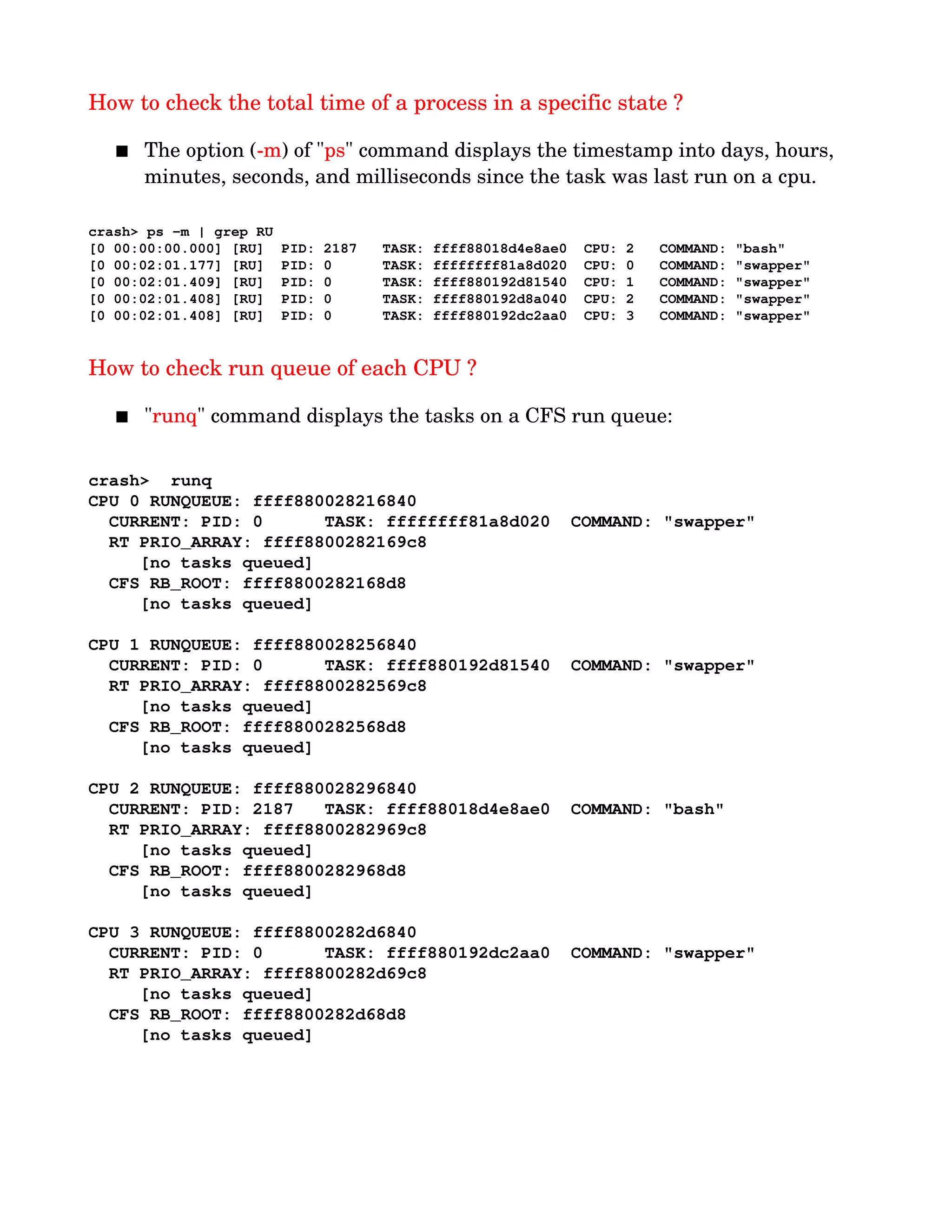 How to check the total time of a process in a specific state ?
 The option (­m) of "ps" command displays the timestamp into days, hours, 
minutes, seconds, and milliseconds since the task was last run on a cpu.
crash> ps ­m | grep RU
[0 00:00:00.000] [RU]  PID: 2187   TASK: ffff88018d4e8ae0  CPU: 2   COMMAND: "bash"
[0 00:02:01.177] [RU]  PID: 0      TASK: ffffffff81a8d020  CPU: 0   COMMAND: "swapper"
[0 00:02:01.409] [RU]  PID: 0      TASK: ffff880192d81540  CPU: 1   COMMAND: "swapper"
[0 00:02:01.408] [RU]  PID: 0      TASK: ffff880192d8a040  CPU: 2   COMMAND: "swapper"
[0 00:02:01.408] [RU]  PID: 0      TASK: ffff880192dc2aa0  CPU: 3   COMMAND: "swapper"
How to check run queue of each CPU ?
 "runq" command displays the tasks on a CFS run queue:
crash>  runq
CPU 0 RUNQUEUE: ffff880028216840
  CURRENT: PID: 0      TASK: ffffffff81a8d020  COMMAND: "swapper"
  RT PRIO_ARRAY: ffff8800282169c8
     [no tasks queued]
  CFS RB_ROOT: ffff8800282168d8
     [no tasks queued]
CPU 1 RUNQUEUE: ffff880028256840
  CURRENT: PID: 0      TASK: ffff880192d81540  COMMAND: "swapper"
  RT PRIO_ARRAY: ffff8800282569c8
     [no tasks queued]
  CFS RB_ROOT: ffff8800282568d8
     [no tasks queued]
CPU 2 RUNQUEUE: ffff880028296840
  CURRENT: PID: 2187   TASK: ffff88018d4e8ae0  COMMAND: "bash"
  RT PRIO_ARRAY: ffff8800282969c8
     [no tasks queued]
  CFS RB_ROOT: ffff8800282968d8
     [no tasks queued]
CPU 3 RUNQUEUE: ffff8800282d6840
  CURRENT: PID: 0      TASK: ffff880192dc2aa0  COMMAND: "swapper"
  RT PRIO_ARRAY: ffff8800282d69c8
     [no tasks queued]
  CFS RB_ROOT: ffff8800282d68d8
     [no tasks queued]
 
