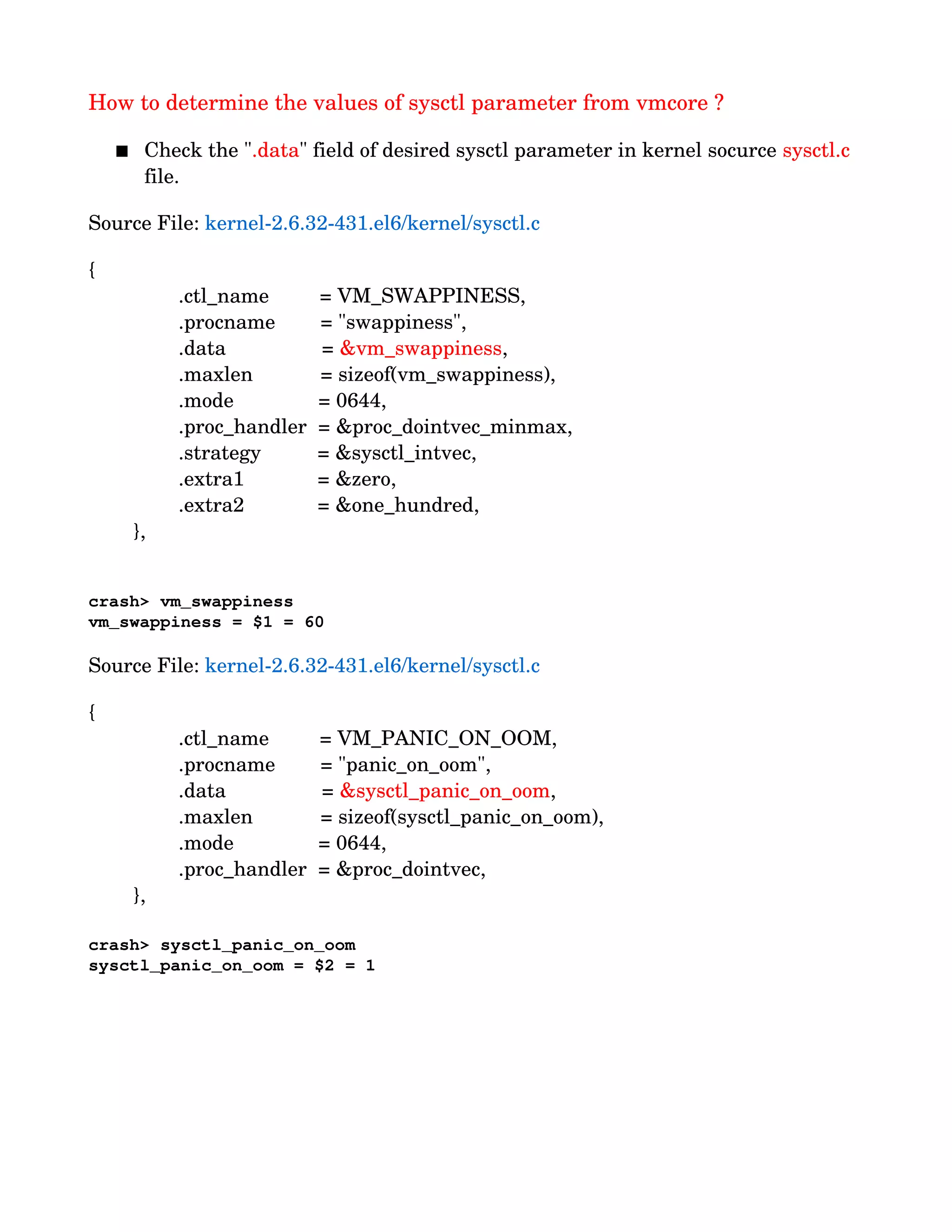 How to determine the values of sysctl parameter from vmcore ?
 Check the ".data" field of desired sysctl parameter in kernel socurce sysctl.c 
file.
Source File: kernel­2.6.32­431.el6/kernel/sysctl.c
{
                .ctl_name         = VM_SWAPPINESS,
                .procname        = "swappiness",
                .data                 = &vm_swappiness,          
                .maxlen            = sizeof(vm_swappiness),
                .mode               = 0644,
                .proc_handler  = &proc_dointvec_minmax,
                .strategy          = &sysctl_intvec,
                .extra1             = &zero,
                .extra2             = &one_hundred,
        },
crash> vm_swappiness
vm_swappiness = $1 = 60
Source File: kernel­2.6.32­431.el6/kernel/sysctl.c
{
                .ctl_name         = VM_PANIC_ON_OOM,
                .procname        = "panic_on_oom",
                .data                 = &sysctl_panic_on_oom,  
                .maxlen            = sizeof(sysctl_panic_on_oom),
                .mode               = 0644,
                .proc_handler  = &proc_dointvec,
        },
crash> sysctl_panic_on_oom
sysctl_panic_on_oom = $2 = 1
 