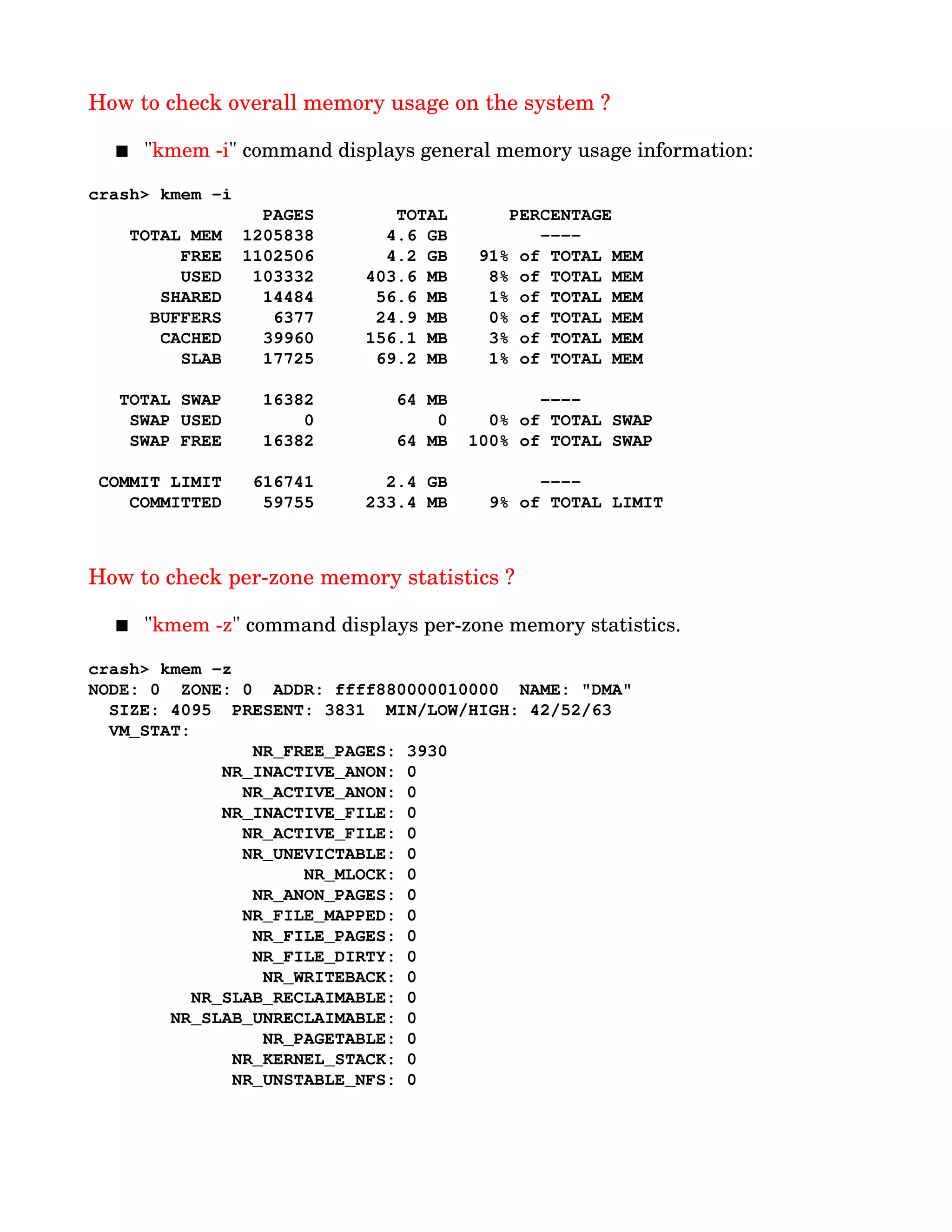 How to check overall memory usage on the system ?
 "kmem ­i" command displays general memory usage information:
crash> kmem ­i
                 PAGES        TOTAL      PERCENTAGE
    TOTAL MEM  1205838       4.6 GB         ­­­­
         FREE  1102506       4.2 GB   91% of TOTAL MEM
         USED   103332     403.6 MB    8% of TOTAL MEM
       SHARED    14484      56.6 MB    1% of TOTAL MEM
      BUFFERS     6377      24.9 MB    0% of TOTAL MEM
       CACHED    39960     156.1 MB    3% of TOTAL MEM
         SLAB    17725      69.2 MB    1% of TOTAL MEM
   TOTAL SWAP    16382        64 MB         ­­­­
    SWAP USED        0            0    0% of TOTAL SWAP
    SWAP FREE    16382        64 MB  100% of TOTAL SWAP
 COMMIT LIMIT   616741       2.4 GB         ­­­­
    COMMITTED    59755     233.4 MB    9% of TOTAL LIMIT
How to check per­zone memory statistics ?
 "kmem ­z" command displays per­zone memory statistics.
crash> kmem ­z
NODE: 0  ZONE: 0  ADDR: ffff880000010000  NAME: "DMA"
  SIZE: 4095  PRESENT: 3831  MIN/LOW/HIGH: 42/52/63
  VM_STAT:
                NR_FREE_PAGES: 3930
             NR_INACTIVE_ANON: 0
               NR_ACTIVE_ANON: 0
             NR_INACTIVE_FILE: 0
               NR_ACTIVE_FILE: 0
               NR_UNEVICTABLE: 0
                     NR_MLOCK: 0
                NR_ANON_PAGES: 0
               NR_FILE_MAPPED: 0
                NR_FILE_PAGES: 0
                NR_FILE_DIRTY: 0
                 NR_WRITEBACK: 0
          NR_SLAB_RECLAIMABLE: 0
        NR_SLAB_UNRECLAIMABLE: 0
                 NR_PAGETABLE: 0
              NR_KERNEL_STACK: 0
              NR_UNSTABLE_NFS: 0
 